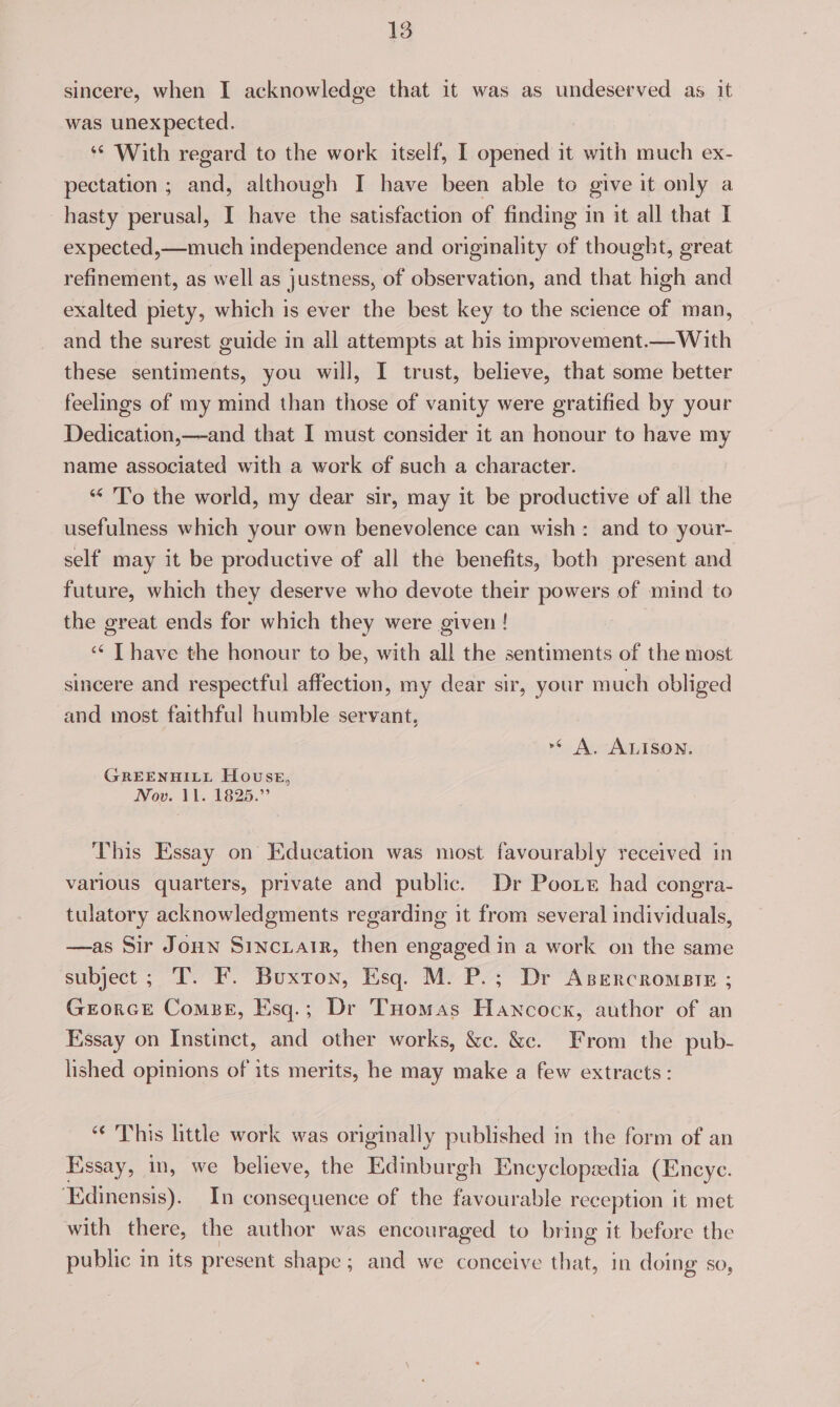 sincere, when I acknowledge that it was as undeserved as it was unexpected. : *¢ With regard to the work itself, I opened it with much ex- pectation ; a although I have been able to give it only a hasty perusal, I have the satisfaction of finding in it all that I expected,—much independence and originality of thought, great refinement, as well as justness, of observation, and that high and exalted piety, which is ever the best key to the science of man, and the surest guide in all attempts at bis inprovement.—With these sentiments, you will, I trust, believe, that some better feelings of my mind than those of vanity were gratified by your Dedication,—and that I must consider it an honour to have my name associated with a work of such a character. “ 'To the world, my dear sir, may it be productive of all the usefulness which your own benevolence can wish: and to your- self may it be productive of all the benefits, both present and future, which they deserve who devote their powers of mind to the great ends for which they were given ! ‘¢ T have the honour to be, with all the sentiments of the most sincere and respectful affection, my dear sir, your m uch obliged and most faithful humble servant, »* A. ALISON, GREENHILL House, Now. 1. 1825.” This Essay on Education was most favourably received in various quarters, private and public. Dr Pooxe had congra- tulatory acknowledgments regarding it from several individuals, —as Sir Joun Sinciair, then engaged in a work on the same subject; T. F. Buxton, Esq. M. P.; Dr Asercromete ; GrEorcE Combe, Esq.; Dr THomas Hancock, author of an Essay on Instinct, and other works, &amp;c. &amp;e. From the pub- lished opinions of its merits, he may make a few extracts: “© This little work was originally published in the form of an Essay, in, we believe, the Edinburgh Encyclopsedia (Encye. Edinensis). In consequence of the favourable reception it met with there, the author was encouraged to bring it before the public in its present shape; and we conceive ot in doing so,