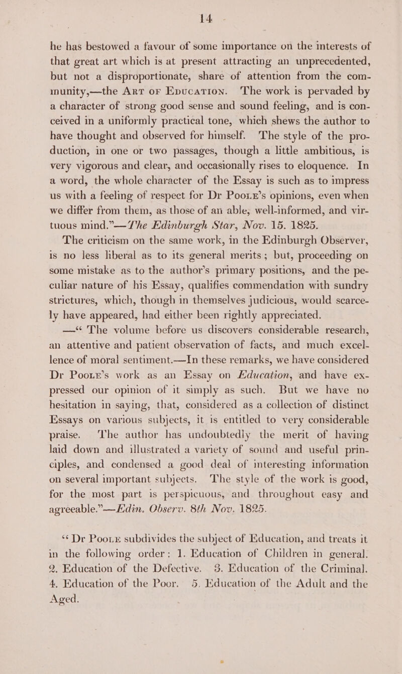 he has bestowed a favour of some importance on the interests of that great art which is at present attracting an unprecedented, but not a disproportionate, share of attention from the com- munity,—the Arr or Epucation. The work is pervaded by a character of strong good sense and sound feeling, and is con- ceived in a uniformly practical tone, which shews the author to © have thought and observed for himself. The style of the pro- duction, in one or two passages, though a little ambitious, is very vigorous and clear, and occasionally rises to eloquence. In a word, the whole character of the Essay is such as to impress us with a feeling of respect for Dr Pooz’s opinions, even when we differ from them, as those of an able, well-informed, and vir- tuous mind.”—The Edinburgh Star, Nov. 15. 1825. The criticism on the same work, in the Edinburgh Observer, is no less liberal as to its general merits; but, proceeding on some mistake as to the author’s primary positions, and the pe- culiar nature of his Essay, qualifies commendation with sundry strictures, which, though in themselves judicious, would scarce- ly have appeared, had either been rightly appreciated. —‘‘ The volume before us discovers considerable research, an attentive and patient observation of facts, and much excel- lence of moral sentiment.—In these remarks, we have considered Dr Pooxe’s work as an Essay on Hducation, and have ex- pressed our opinion of it simply as such. But we have no hesitation in saying, that, considered as a collection of distinct Hssays on various subjects, it is entitled to very considerable praise. The author has undoubtedly the merit of having laid down and illustrated a variety of sound and useful prin- ciples, and condensed a good deal of interesting information on several important subjects. The style of the work is good, for the most part is perspicuous, and throughout easy and agreeable.” — Edin. Observ. 8th Nov. 1825. ‘** Dr Poote subdivides the subject of Education, and treats it in the following order: 1. Education of Children in general. 2, Education of the Defective. 3. Education of the Criminal. 4, Education of the Poor. 5, Education of the Adult and the Aged.