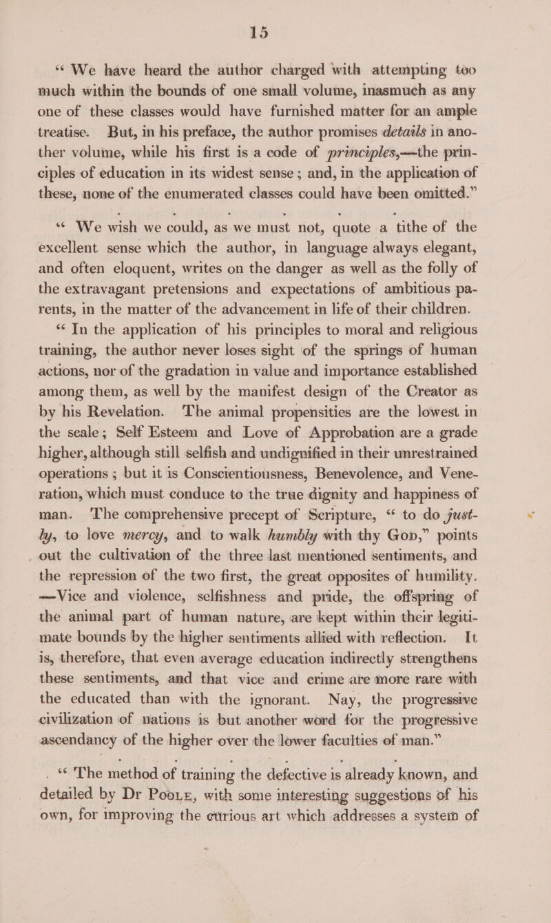‘We have heard the author charged with attempting too much within the bounds of one small volume, inasmuch as any one of these classes would have furnished matter for an ample treatise. But, in his preface, the author promises detadls in ano- ther volume, while his first isa code of principles,—the prin- ciples of education in its widest sense ; and, in the application of these, none of the enumerated classes could have been omitted.” ‘© We wish we could, as we must not, quote a tithe of the excellent sense which the author, in language always elegant, and often eloquent, writes on the danger as well as the folly of the extravagant pretensions and expectations of ambitious pa- rents, in the matter of the advancement in life of their children. *‘ In the application of his principles to moral and religious training, the author never loses sight of the springs of human actions, nor of the gradation in value and importance established among them, as well by the manifest design of the Creator as by his Revelation. The animal propensities are the lowest in the seale; Self Esteem and Love of Approbation are a grade higher, although still selfish and wndignified in their unrestrained operations ; but it 1s Consctentiousness, Benevolence, and Vene- ration, which must conduce to the true dignity and happiness of man. ‘The comprehensive precept of Scripture, “ to do just- ly, to love mercy, and to walk humbly with thy Gop,” points out the cultivation of the three last mentioned sentiments, and the repression of the two first, the great opposites of humility. —Vice and violence, selfishness and pride, the offspring of the animal part of human nature, are kept within their legiti- mate bounds by the higher sentiments allied with reflection. It is, therefore, that even average education indirectly strengthens these sentiments, and that vice and crime are more rare with the educated than with the ignorant. Nay, the progressive civilization of nations is but another word for the progressive ascendancy of the higher over the lower faculties of man.” . * The spoiled of training the so ANE 1S ‘already known, and detailed by Dr Pooxz, with some interesting suggestions of his own, for improving the etrious art which addresses a system of