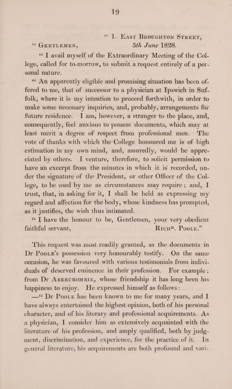 “1. Kast Brovucuron STREET, ‘© GENTLEMEN, 5th June 1828. “< T avail myself of the Extraordinary Meeting of the Col- lege, called for to-morrow, to submit a request entirely of a per- sonal nature. ** An apparently eligible and promising situation has been of- fered to me, that of successor to a physician at Ipswich in Suf- folk, where it is my intention to proceed forthwith, in order to make some necessary inquiries, and, probably, arrangements for future residence. I am, however, a stranger to the place, and, consequently, feel anxious to possess documents, which may at least merit a degree of respect from professional men. The vote of thanks with which the College honoured me is of high _ estimation in my own mind, and, assuredly, would be appre- ciated by others. I venture, therefore, to solicit permission to have an excerpt from the minutes in which it is recorded, un- der the signature of the President, or other Officer of the Col- lege, to be used by me as circumstances may require; and, I trust, that, in asking for it, I shall be held as expressing my regard and affection for the body, whose kindness has prompted, as it justifies, the wish thus intimated. ‘¢ [ have the honour to be, Gentlemen, your very obedient faithful servant, Rico”. Poor.” This request was most readily granted, as the documents in Dr Poo.e’s possession very honourably testify. On the same occasion, he was favoured with various testimonials from mdivi- duals of deserved eminence in their profession. For example ; from Dr ABERcRoMBIE, whose friendship it has long been his happiness to enjoy. He expressed himself as follows : —‘* Dr Poo. has been known to me for many years, and I have always entertained the highest opinion, both of his personal character, and of his literary and professional acquirements. As a physician, I consider him as extensively acquainted with the ~ literature of his profession, and amply qualified, both by judg- ment, discrimination, and experience, for the practice of it. In general literature, his acquirements are both profound and vari-