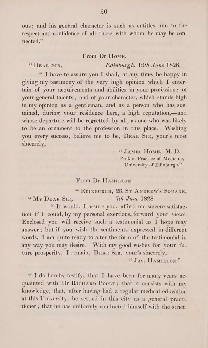 ous; and his general character is such as entitles him to the respect and confidence of all those with whom he may be con- nected,” From Dr Home. ‘DEAR OLR, Edinburgh, 12th June 1828. ‘“* T have to assure you I shall, at any time, be happy in giving my testimony of the very high opinion which I enter- tain of your acquirements and abilities in your profession; of your general talents; and of your character, which stands high in my opinion as a gentleman, and as a person who has sus- tained, during your residence here, a high reputation,—and whose departure will be regretted by all, as one who was likely to be an ornament to the profession in this place. Wishing you every success, believe me to be, DrEar Sir, your’s most sincerely, ‘* James Homes, M. D. Prof. of Practice of Medicine, University of Edinburgh.” From Dr Hamitron. “ EpINBURGH, 23. ST ANDREW'S SQUARE, “My Dear Sir, ith June 1828. *‘ It would, I assure you, afford me sincere satisfac. tion if I could, by my personal exertions, forward your views. Enclosed you will receive such a testimonial as I hope may answer; but if you wish the sentiments expressed in different words, I am quite ready to alter the form of the testimonial in any way you may desire. With my good wishes for your fu- ture prosperity, I remain, Dear Srr, your’s sincerely, “ Jas, HAMILTON.” ‘** I do hereby testify, that I have been for many years ac- quainted with Dr Ricuarp Pootr; that it consists with my knowledge, that, after having had a regular medical education at this University, he settled ‘in this city as a general practi- tioner ; that he has uniformly conducted himself with the strict-