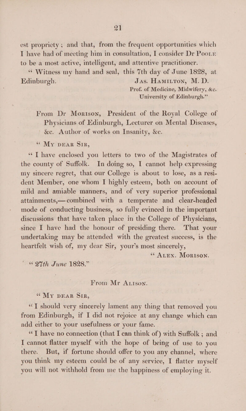 est propriety ; and that, from the frequent opportunities which T have had of meeting him in consultation, I consider Dr Poor to be a most active, intelligent, and attentive practitioner. ‘¢ Witness my hand and seal, this 7th day of June 1828, at Edinburgh. Jas. Hamitton, M.D. Prof. of Medicine, Midwifery, &amp;c. University of Edinburgh.” From Dr Morison, President of the Royal College of Physicians of Edinburgh, Lecturer on Mental Diseases, ' &amp;c. Author of works on Insamty, &amp;e. “ My DEAR SIR, ‘* T have enclosed you letters to two of the Magistrates of the county of Suffolk. In doing so, I cannot help expressing my sincere regret, that our College is about to lose, as a resi- dent Member, one whom I highly esteem, both on account of mild and amiable manners, and of very superior professional attainments,— combined with a temperate and clear-headed mode of conducting business, so fully evinced in the important discussions that have taken place in the College of Physicians, ‘since I have had the honour of presiding there. That your undertaking may be attended with the greatest success, is the heartfelt wish of, my dear Sir, your’s most sincerely, ** Arex. Morison. “ OFth June 1828.” From Mr A Ison. ‘My DEAR SIR, ‘“‘T should very sincerely lament any thing that removed you from Edinburgh, if I did not rejoice at any change which can add either to your usefulness or your fame. ‘**T have no connection (that I can think of) with Suffolk ; and I cannot flatter myself with the hope of being of use to you there. But, if fortune should offer to you any channel, where you think my esteem could be of any service, I flatter myself you will not withhold from me the happiness of employing it.