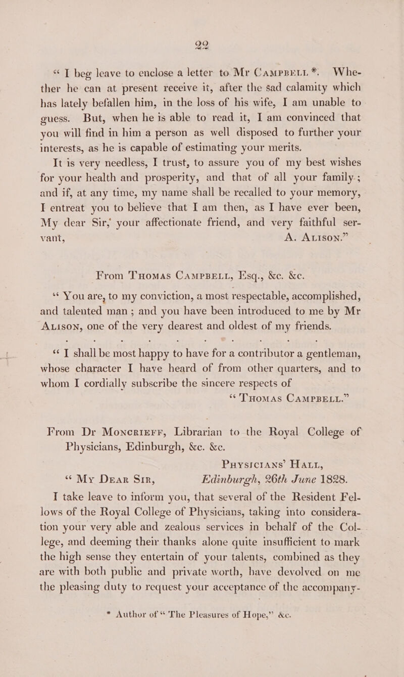 29 “‘ I beg leave to enclose a letter to Mr Camppeti*. Whe- ther he can at present receive it, after the sad calamity which has lately befallen him, in the loss of his wife, I am unable to guess. But, when he is able to read it, I am convinced that you will find in him a person as well disposed to further your interests, as he is capable of estimating your merits. It is very needless, I trust, to assure you of my best wishes for your health and prosperity, and that of all your family ; and if, at any time, my name shall be recalled to your memory, I entreat you to believe that I am then, as I have ever been, My dear Sir, your affectionate friend, and very faithful ser- vant, A. ALISON.” From THomas CAMPBELL, Esq., &amp;c. &amp;c. ‘‘ You are, to my conviction, a most respectable, accomplished, and talented man ; and you have been introduced to me by Mr A.ison, one of the very dearest and oldest of my friends. ‘* T shall be most happy to have for a contributor a gentleman, whose character I have heard of from other quarters, and to whom I cordially subscribe the sincere respects of ‘*'T'HoMAS CAMPBELL.” From Dr Moncrirrr, Librarian to the Royal College of Physicians, Edinburgh, Wc. &amp;c. Puysicrans’ Hatt, “ My Dear Sir, Edinburgh, 26th June 1828. I take leave to inform you, that several of the Resident Fel- lows of the Royal College of Physicians, taking into considera- tion your very able and zealous services in behalf of the Col-. lege, and deeming their thanks alone quite insufficient to mark the high sense they entertain of your talents, combined as they are with both public and private worth, have devolved on me the pleasing duty to request your acceptance of the accompany- * Author of The Pleasures of Hope,” &amp;c.