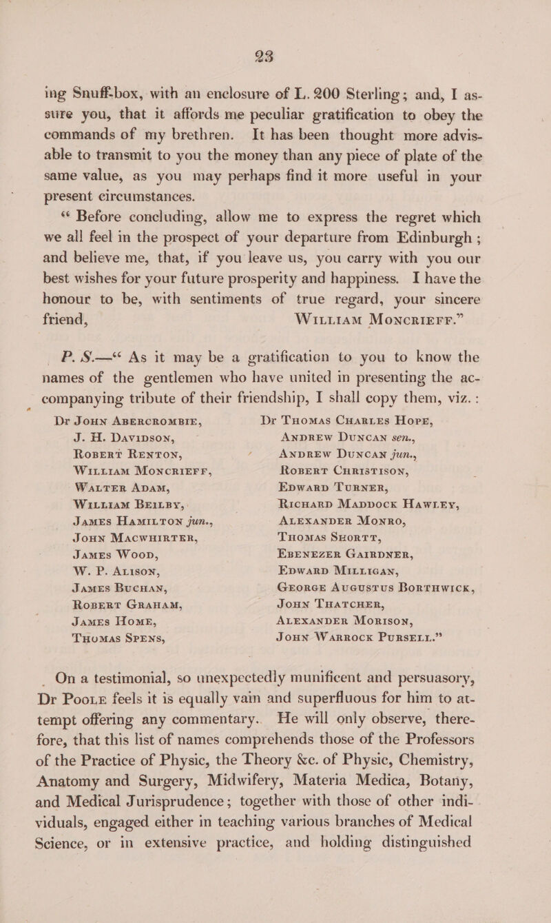 ing Snuff-box, with an enclosure of L. 200 Sterling; and, I as- stire you, that it affords me peculiar gratification to obey the commands of my brethren. It has been thought more advis- able to transmit to you the money than any piece of plate of the same value, as you may perhaps find it more useful in your present circumstances. ** Before concluding, allow me to express the regret which we all feel in the prospect of your departure from Edinburgh ; and believe me, that, if you leave us, you carry with you our best wishes for your future prosperity and happiness. I have the honour to be, with sentiments of true regard, your sincere friend, Witi1am Moncrierr.” P. S.—“ As it may be a gratification to you to know the names of the gentlemen who have united in presenting the ac- companying tribute of their friendship, I shall copy them, viz. : Dr Tuomas CuarieEs Hore, ANDREW DUNCAN sen., ANDREW DuNCAN jun., RoBeRT CHRISTISON, Dr JoHn ABERCROMBIE, J. H. Davipson, Rosert RENTON, WitptramM MoncRrieEFF, WaLTEerR ADAM, WitiiaM BEILBy, | JAMES HAMILTON jun., Joun MacwHiRTER, JamMEs Woop, W. P. Arison, Epwarp TURNER, Ricwarp Mapvock Hawtey, ALEXANDER Monro, Tuomas SHorT rT, EBENEZER GAIRDNER, Epwarp MILiican, GrEorGE Aucustrus BortTHwWIck, Joun THATCHER, ALEXANDER Morison, Joun Warrock PurRsELut.” JAMES BUCHAN, Rospert GRAHAM, James Home, THOMAS SPENS, _ Ona testimonial, so unexpectedly munificent and persuasory, Dr Poo. feels it is equally vain and superfluous for him to at- tempt offering any commentary.. He will only observe, there- fore, that this list of names comprehends those of the Professors of the Practice of Physic, the Theory &amp;c. of Physic, Chemistry, Anatomy and Surgery, Midwifery, Materia Medica, Botany, and Medical Jurisprudence; together with those of other indi- viduals, engaged either in teaching various branches of Medical Science, or in extensive practice, and holding distinguished