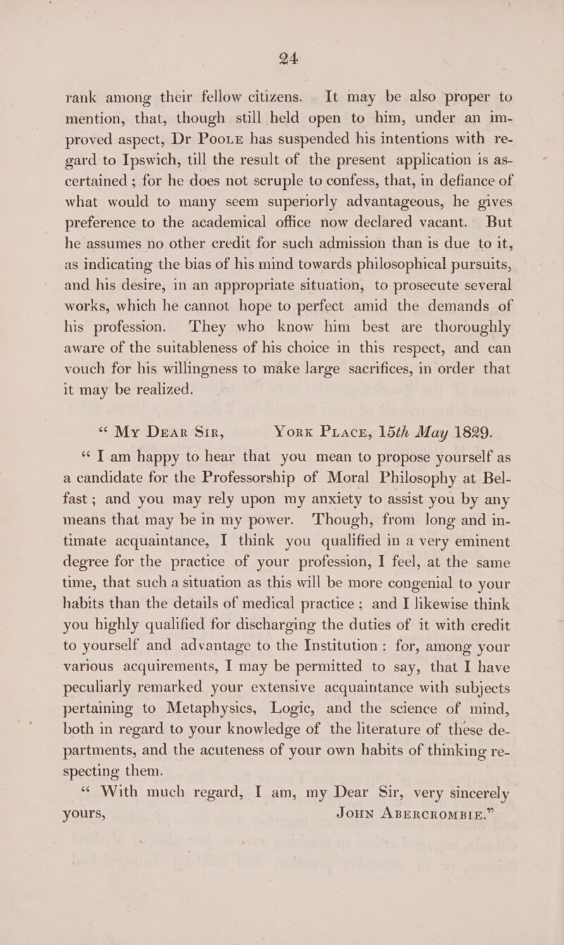 rank among their fellow citizens. . It may be also proper to mention, that, though still held open to him, under an im- proved aspect, Dr Poo. has suspended his intentions with re- gard to Ipswich, till the result of the present application 1s as- certained ; for he does not scruple to confess, that, in defiance of what would to many seem superiorly advantageous, he gives preference to the academical office now declared vacant. But he assumes no other credit for such admission than is due to it, as indicating the bias of his mind towards philosophical pursuits, and his desire, in an appropriate situation, to prosecute several works, which he cannot hope to perfect amid the demands of his profession. They who know him best are thoroughly aware of the suitableness of his choice in this respect, and can vouch for his willingness to make large sacrifices, in order that it may be realized. | “ My Dear Sir, York Priace, 15th May 1829. ‘¢ Tam happy to hear that you mean to propose yourself as a candidate for the Professorship of Moral Philosophy at Bel- fast ; and you may rely upon my anxiety to assist you by any means that may be in my power. Though, from long and in- timate acquaintance, I think you qualified in a very eminent degree for the practice of your profession, I feel, at the same time, that such a situation as this will be more congenial to your habits than the details of medical practice; and I likewise think you highly qualified for discharging the duties of it with credit to yourself and advantage to the Institution: for, among your various acquirements, I may be permitted to say, that I have peculiarly remarked your extensive acquaintance with subjects pertaining to Metaphysics, Logic, and the science of mind, both in regard to your knowledge of the literature of these de- partments, and the acuteness of your own habits of thinking re- specting them. ‘With much regard, IT am, my Dear Sir, very sincerely yours, JoHN ABERCROMBIE.”