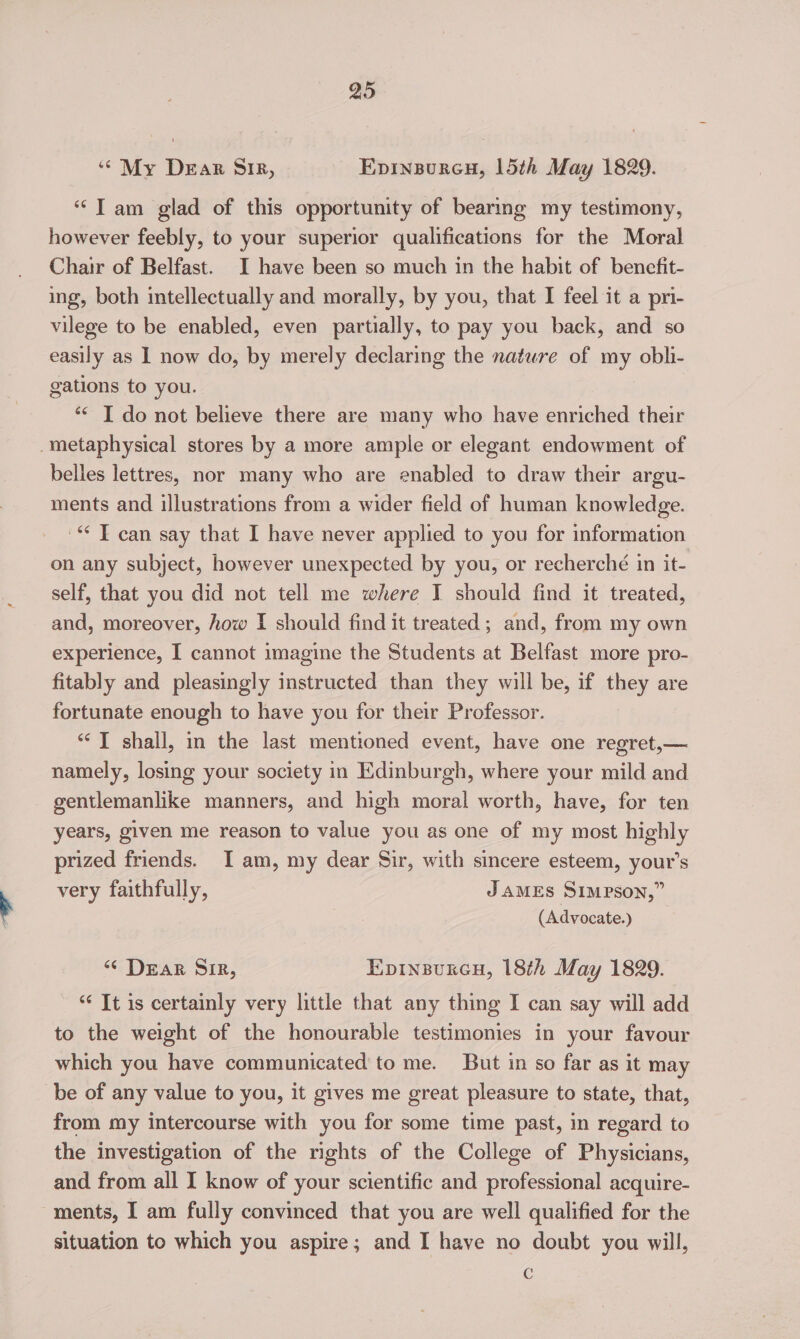 ‘““ My Dear Sir, Epinsureu, 15th May 1829. “Tam glad of this opportunity of bearing my testimony, however feebly, to your superior qualifications for the Moral Chair of Belfast. I have been so much in the habit of benefit- ing, both intellectually and morally, by you, that I feel it a pri- vilege to be enabled, even partially, to pay you back, and so easily as 1 now do, by merely declaring the nature of my obli- gations to you. *< I do not believe there are many who have enriched their -metaphysical stores by a more ample or elegant endowment of belles lettres, nor many who are enabled to draw their argu- ments and illustrations from a wider field of human knowledge. '* T can say that I have never applied to you for information on any subject, however unexpected by you, or recherché in it- self, that you did not tell me where I should find it treated, and, moreover, how I should find it treated; and, from my own experience, I cannot imagine the Students at Belfast more pro- fitably and pleasingly instructed than they will be, if they are fortunate enough to have you for their Professor. *‘] shall, in the last mentioned event, have one regret,— namely, losing your society in Edinburgh, where your mild and gentlemanlike manners, and high moral worth, have, for ten years, given me reason to value you as one of my most highly prized friends. I am, my dear Sir, with sincere esteem, your’s very faithfully, JAMES SIMPSON,” (Advocate.) “ Dear Sir, Epinsurcu, 18th May 1829. “¢ It is certainly very little that any thing I can say will add to the weight of the honourable testimonies in your favour which you have communicated to me. But in so far as it may be of any value to you, it gives me great pleasure to state, that, from my intercourse with you for some time past, in regard to the investigation of the rights of the College of Physicians, and from all I know of your scientific and professional acquire- ments, I am fully convinced that you are well qualified for the situation to which you aspire; and I have no doubt you will, c