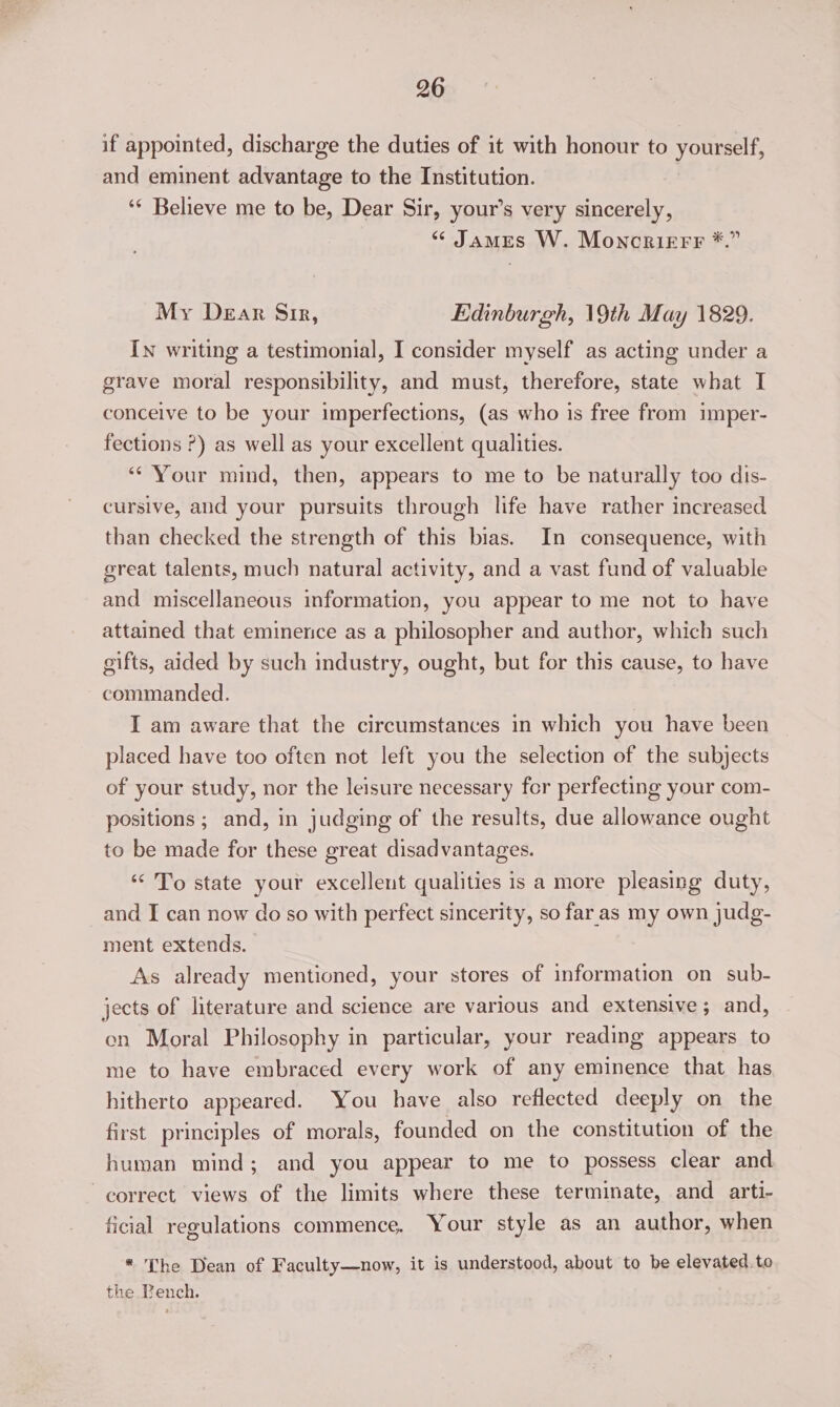 if appointed, discharge the duties of it with honour to yourself, and eminent advantage to the Institution. ‘‘ Believe me to be, Dear Sir, your’s very sincerely, “ James W. Moncrierr *.” My Dear Sir, Edinburgh, 19th May 1829. In writing a testimonial, I consider myself as acting under a grave moral responsibility, and must, therefore, state what I conceive to be your imperfections, (as who is free from imper- fections ?) as well as your excellent qualities. ‘* Your mind, then, appears to me to be naturally too dis- cursive, and your pursuits through life have rather increased than checked the strength of this bias. In consequence, with great talents, much natural activity, and a vast fund of valuable and miscellaneous information, you appear to me not to have attained that eminence as a philosopher and author, which such gifts, aided by such industry, ought, but for this cause, to have commanded. I am aware that the circumstances in which you have been placed have too often not left you the selection of the subjects of your study, nor the leisure necessary for perfecting your com- positions ; and, in judging of the results, due allowance ought to be made for these great disadvantages. ‘‘ To state your excellent qualities is a more pleasing duty, and I can now do so with perfect sincerity, so faras my own judg- ment extends. As already mentioned, your stores of information on sub- jects of literature and science are various and extensive; and, en Moral Philosophy in particular, your reading appears to me to have embraced every work of any eminence that has hitherto appeared. You have also reflected deeply on the first principles of morals, founded on the constitution of the human mind; and you appear to me to possess clear and correct views of the limits where these terminate, and _ arti- ficial regulations commence. Your style as an author, when * The Dean of Faculty—now, it is understood, about to be elevated. to the Lench.