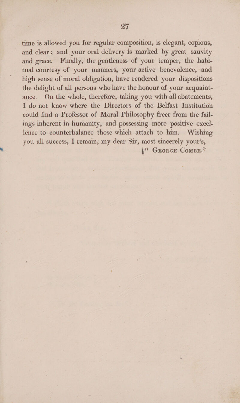 time is allowed you for regular composition, is elegant, copious, and clear; and your oral delivery is marked by great sauvity and grace. Finally, the gentleness of your temper, the habi- tual courtesy of your manners, your active benevolence, and high sense of moral obligation, have rendered your dispositions the delight of all persons who have the honour of your acquaint- ance. On the whole, therefore, taking you with all abatements, I do not know where the Directors of the Belfast Institution could find a Professor of Moral Philosophy freer from the fail- ings inherent in humanity, arid possessing more positive excel- lence to counterbalance those which attach to him. Wishing you all success, I remain, my dear Sir, most sincerely your’s, .“* GEorcE ComBeE.”