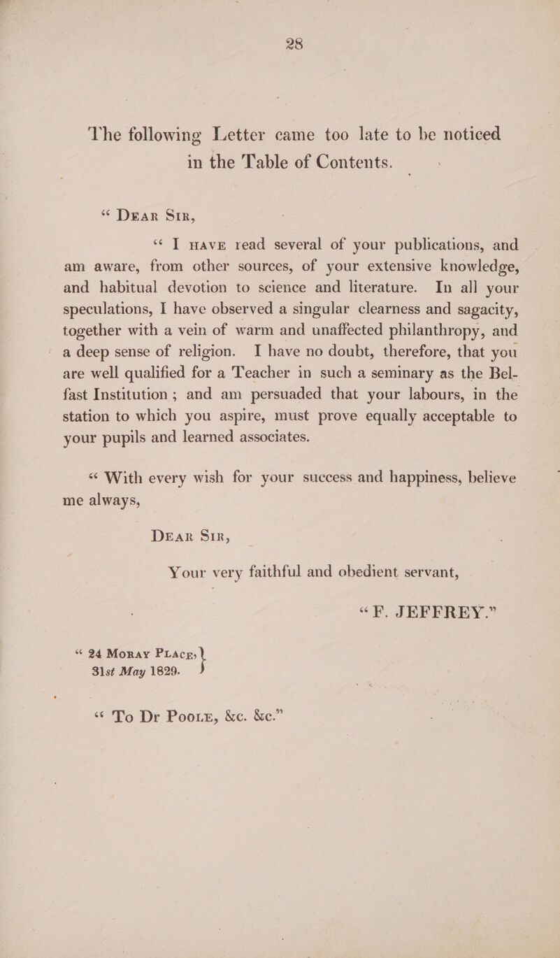 28 The following Letter came too late to be noticed in the Table of Contents. “ Dear SIR, ‘‘ T wave read several of your publications, and am aware, from other sources, of your extensive knowledge, and habitual devotion to science and literature. In all your speculations, I have observed a singular clearness and sagacity, together with a vein of warm and unaffected philanthropy, and a deep sense of religion. I have no doubt, therefore, that you are well qualified for a Teacher in such a seminary as the Bel- fast Institution ; and am persuaded that your labours, in the station to which you aspire, must prove equally acceptable to your pupils and learned associates. ‘¢ With every wish for your success and happiness, believe me always, DEaRr Sir, Your very faithful and obedient servant, «F, JEFFREY.” “© 24 Moray eee 31st May 1829. ‘¢'To Dr Poors, &amp;c. &amp;c.”