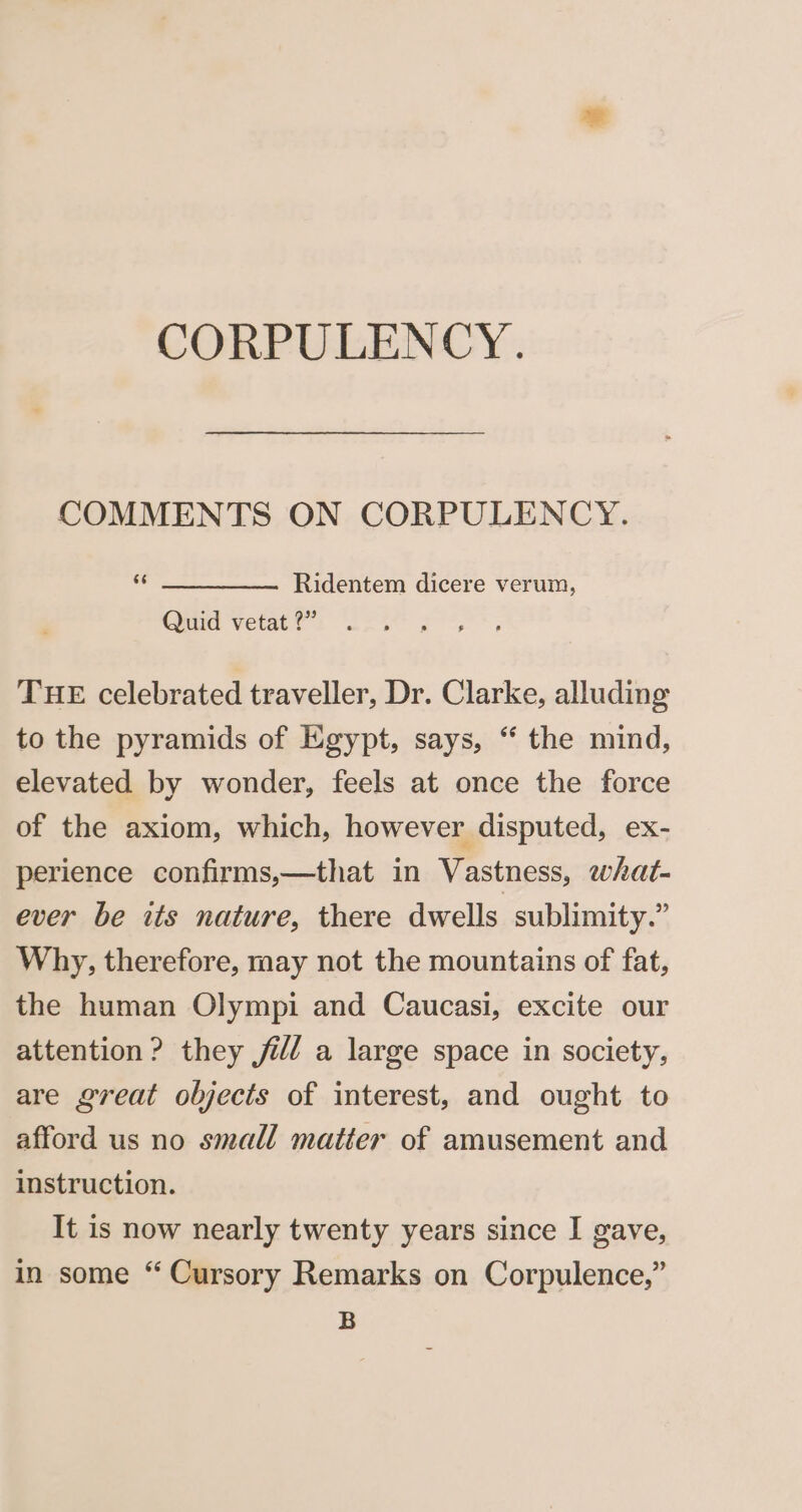 COMMENTS ON CORPULENCY. “ ___. «6Ridentem dicere verum, Quid vetat ?” THE celebrated traveller, Dr. Clarke, alluding to the pyramids of Egypt, says, “ the mind, elevated by wonder, feels at once the force of the axiom, which, however disputed, ex- perience confirms,—that in Vastness, what- ever be its nature, there dwells sublimity.” Why, therefore, may not the mountains of fat, the human Olympi and Caucasi, excite our attention ? they jil/ a large space in society, are great objects of interest, and ought to afford us no small matter of amusement and instruction. It is now nearly twenty years since I gave, in some “ Cursory Remarks on Corpulence,” B