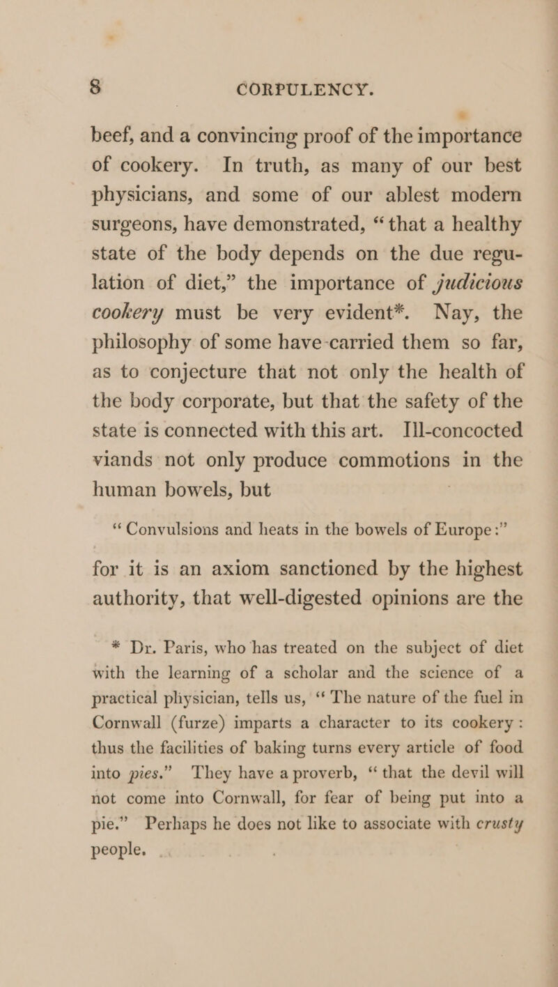 7 beef, and a convincing proof of the importance of cookery. In truth, as many of our best physicians, and some of our ablest modern surgeons, have demonstrated, “that a healthy state of the body depends on the due regu- lation of diet,” the importance of judicious cookery must be very evident*. Nay, the philosophy of some have-carried them so far, as to conjecture that not only the health of the body corporate, but that the safety of the state is connected with this art. Ill-concocted viands not only produce commotions in the human bowels, but ‘‘ Convulsions and heats in the bowels of Europe :” for it is an axiom sanctioned by the highest authority, that well-digested opinions are the * Dr. Paris, who has treated on the subject of diet with the learning of a scholar and the science of a practical physician, tells us, ‘‘ The nature of the fuel in Cornwall (furze) imparts a character to its cookery : thus the facilities of baking turns every article of food into pies.” ‘They have a proverb, “ that the devil will not come into Cornwall, for fear of being put into a pie.” Perhaps he does not like to associate with crusty people. |