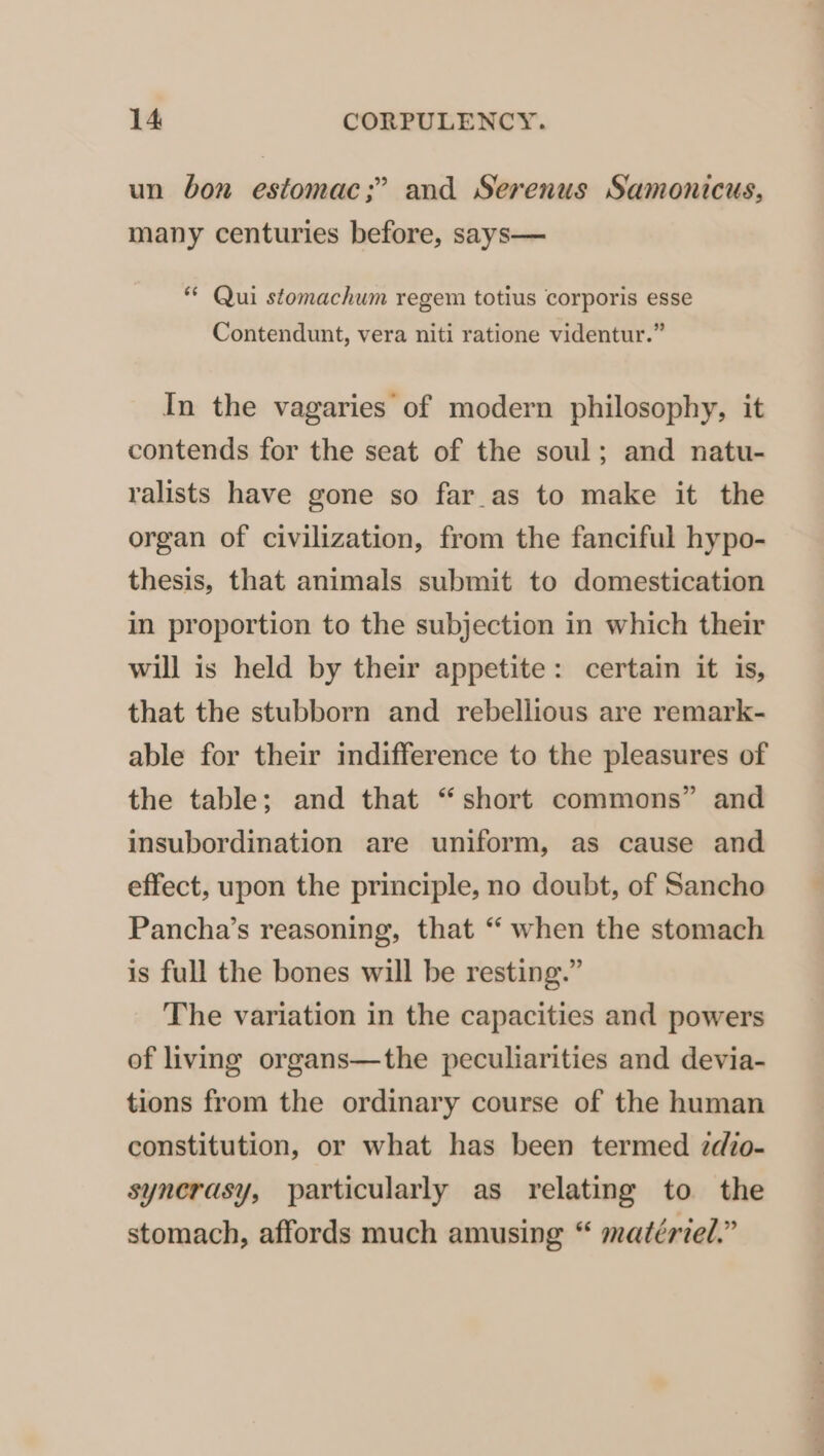 un bon estomac;” and Serenus Samonicus, many centuries before, says— ** Qui stomachum regem totius corporis esse Contendunt, vera niti ratione videntur.” In the vagaries of modern philosophy, it contends for the seat of the soul; and natu- ralists have gone so far_as to make it the organ of civilization, from the fanciful hypo- thesis, that animals submit to domestication in proportion to the subjection in which their will is held by their appetite: certain it is, that the stubborn and rebellious are remark- able for their indifference to the pleasures of the table; and that “short commons” and insubordination are uniform, as cause and effect, upon the principle, no doubt, of Sancho Pancha’s reasoning, that “‘ when the stomach is full the bones will be resting.” The variation in the capacities and powers of living organs—the peculiarities and devia- tions from the ordinary course of the human constitution, or what has been termed zdio- syncrasy, particularly as relating to the stomach, affords much amusing “ matériel.”