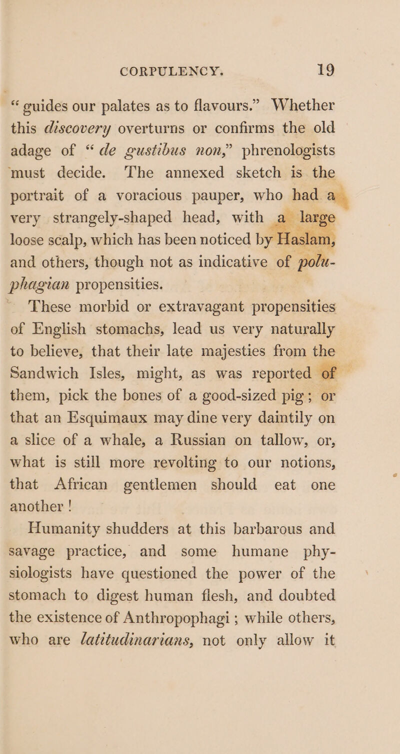 “ guides our palates as to flavours.” Whether this discovery overturns or confirms the old — adage of “de gustibus non,” phrenologists must decide. The annexed sketch is the portrait of a voracious pauper, who had “ very strangely-shaped head, with a I 8 loose scalp, which has been noticed by Haslam, and others, though not as indicative of ak phagian propensities. ~ 'These morbid or extravagant propensities of English stomachs, lead us very naturally to believe, that their late majesties from the Sandwich Isles, might, as was reported of , them, pick the bones of a good-sized pig; or that an Esquimaux may dine very daintily on a slice of a whale, a Russian on tallow, or, what is still more revolting to our notions, that African gentlemen should eat one another ! Humanity shudders at this barbarous and savage practice, and some humane _ phy- siologists have questioned the power of the stomach to digest human flesh, and doubted the existence of Anthropophagi ; while others, who are /atitudinarians, not only allow it