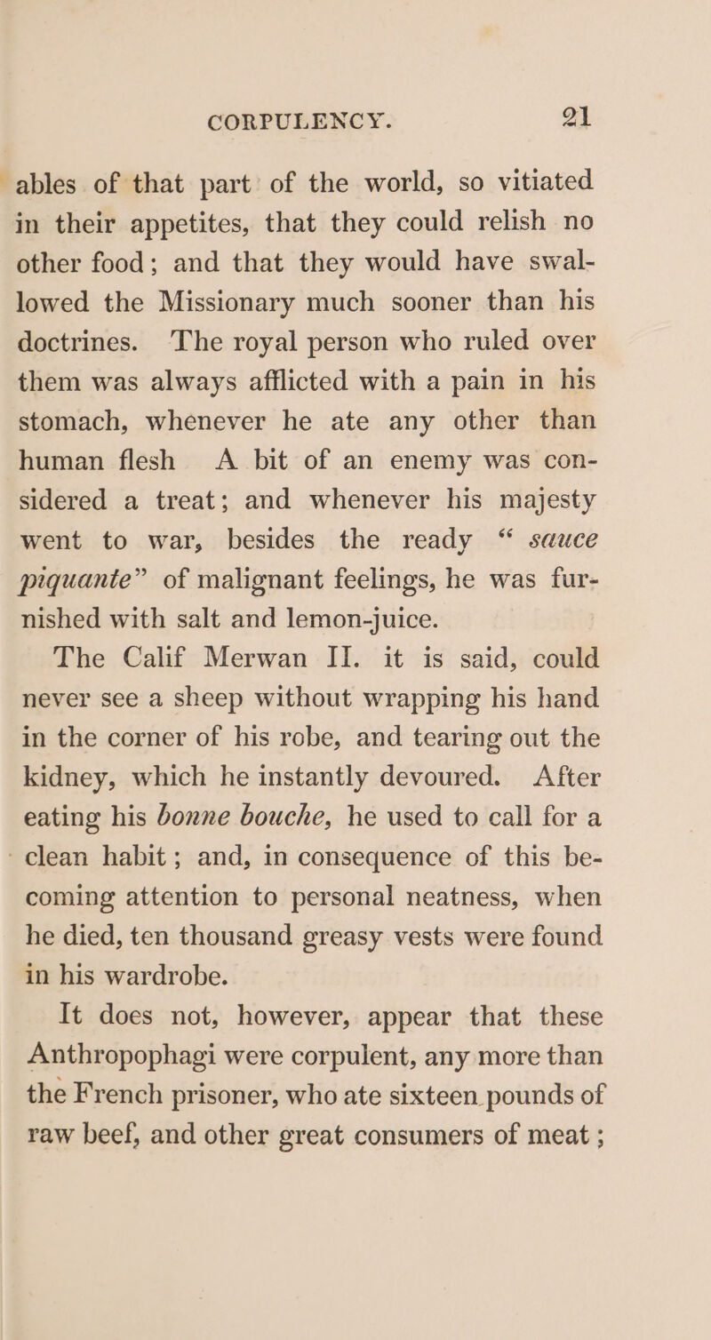 ables of that part of the world, so vitiated in their appetites, that they could relish no other food; and that they would have swal- lowed the Missionary much sooner than his doctrines. ‘The royal person who ruled over them was always afflicted with a pain in his stomach, whenever he ate any other than human flesh A bit of an enemy was con- sidered a treat; and whenever his majesty went to war, besides the ready “ sauce piquante” of malignant feelings, he was fur- nished with salt and lemon-juice. The Calif Merwan II. it is said, could never see a sheep without wrapping his hand in the corner of his robe, and tearing out the kidney, which he instantly devoured. After eating his bonne bouche, he used to call for a ~ clean habit ; and, in consequence of this be- coming attention to personal neatness, when he died, ten thousand greasy vests were found in his wardrobe. It does not, however, appear that these Anthropophagi were corpulent, any more than the French prisoner, who ate sixteen pounds of raw beef, and other great consumers of meat ;