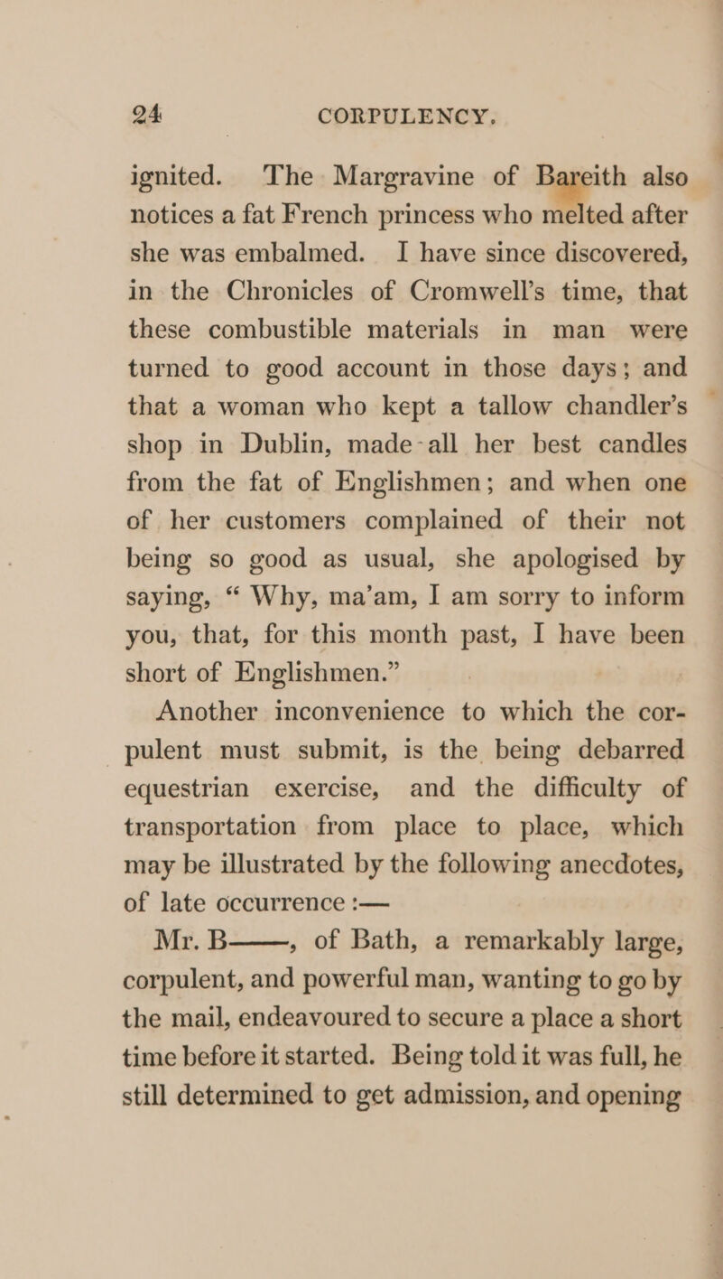 ignited. The Margravine of Bareith also notices a fat French princess who melted after she was embalmed. I have since discovered, in the Chronicles of Cromwell’s time, that these combustible materials in man _ were turned to good account in those days; and that a woman who kept a tallow chandler’s — shop in Dublin, made-all her best candles from the fat of Englishmen; and when one of her customers complained of their not being so good as usual, she apologised by saying, “ Why, ma’am, I am sorry to inform you, that, for this month past, I have been short of Englishmen.” Another inconvenience to which the cor- _pulent must submit, is the being debarred equestrian exercise, and the difficulty of transportation from place to place, which may be illustrated by the following anecdotes, of late occurrence :— Mr. B , of Bath, a remarkably large, corpulent, and powerful man, wanting to go by the mail, endeavoured to secure a place a short time before it started. Being told it was full, he still determined to get admission, and opening