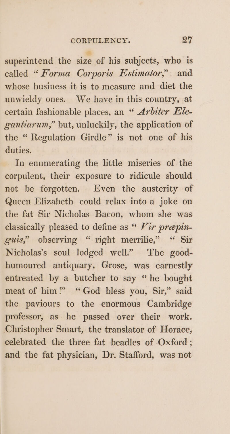 superintend the eo Re subjects, who is called “ Forma Corporis Estimator,’ and whose business it is to measure and diet the unwieldy ones. We have in this country, at certain fashionable places, an “ Arbiter Hile- gantiarum,” but, unluckily, the application of the “ Regulation Girdle” is not one of his duties. In enumerating the little miseries of the corpulent, their exposure to ridicule should not be forgotten. Even the austerity of Queen Elizabeth could relax into a joke on the fat Sir Nicholas Bacon, whom she was classically pleased to define as “ Vir prepin- guis,’ observing “ right merrilie,” “ Sir Nicholas’s soul lodged well.” The good- humoured antiquary, Grose, was earnestly entreated by a butcher to say “he bought meat of him!” ‘God bless you, Sir,” said the paviours to the enormous Cambridge professor, as he passed over their work. Christopher Smart, the translator of Horace, celebrated the three fat beadles of Oxford ; and the fat physician, Dr. Stafford, was not