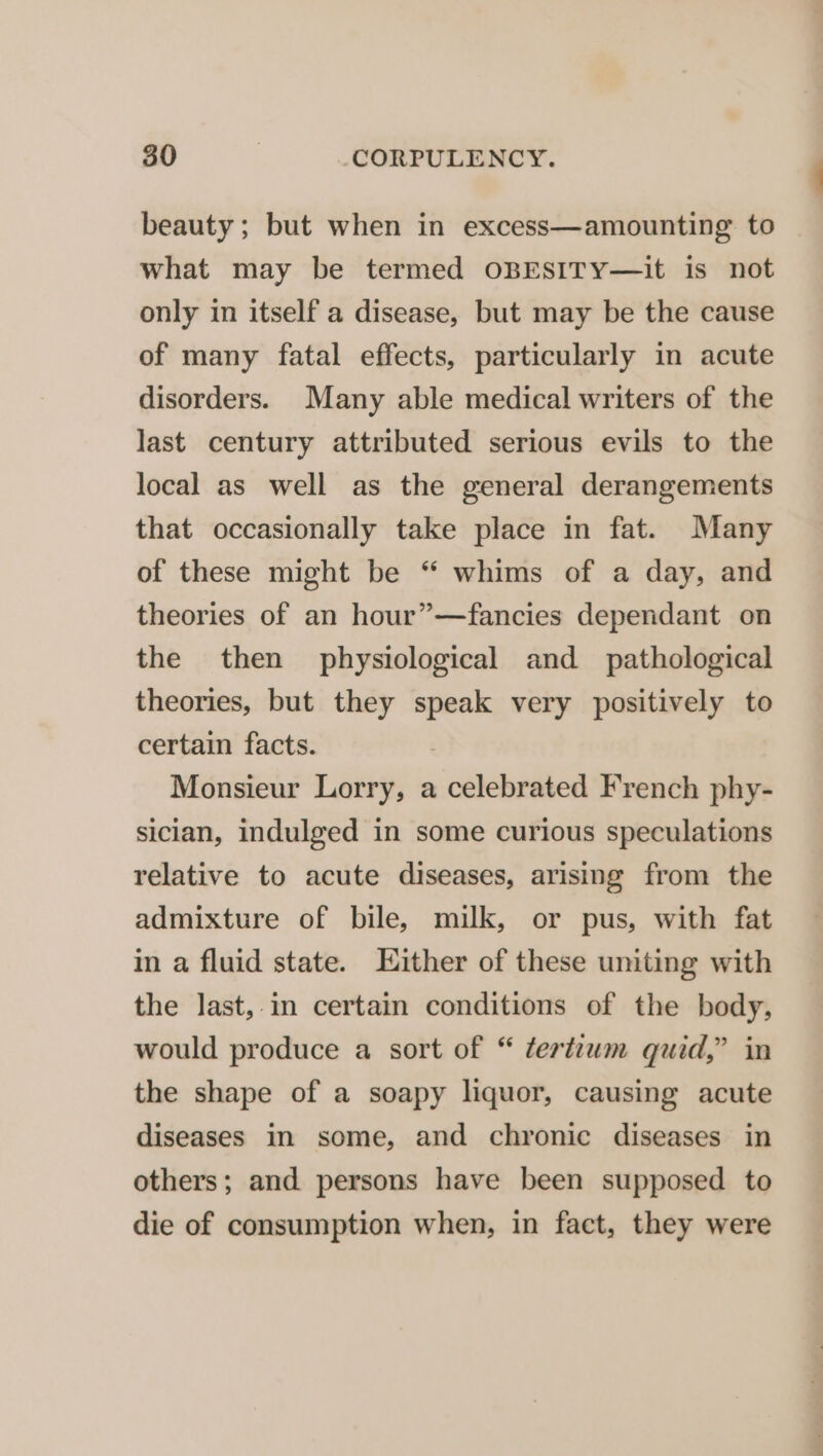 beauty; but when in excess—amounting to what may be termed OBESITY—it is not only in itself a disease, but may be the cause of many fatal effects, particularly in acute disorders. Many able medical writers of the last century attributed serious evils to the local as well as the general derangements that occasionally take place in fat. Many of these might be “ whims of a day, and theories of an hour”—fancies dependant on the then physiological and pathological theories, but they speak very positively to certain facts. Monsieur Lorry, a celebrated French phy- sician, indulged in some curious speculations relative to acute diseases, arising from the admixture of bile, milk, or pus, with fat in a fluid state. Either of these uniting with the last,-in certain conditions of the body, would produce a sort of “ ¢ertzum quid,” in the shape of a soapy liquor, causing acute diseases in some, and chronic diseases in others; and persons have been supposed to die of consumption when, in fact, they were