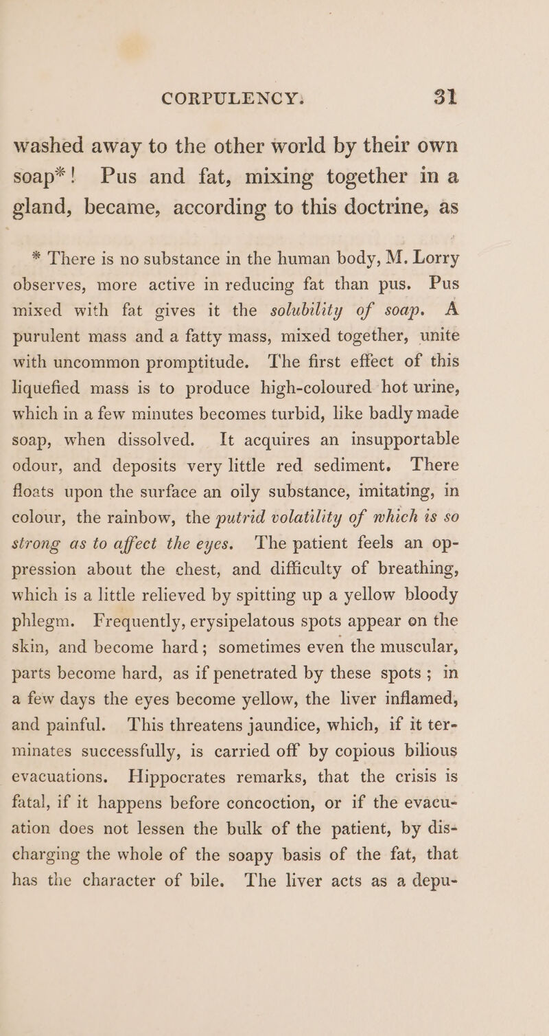 washed away to the other world by their own soap*! Pus and fat, mixing together in a gland, became, according to this doctrine, as * There is no substance in the human body, M. Lorry observes, more active in reducing fat than pus. Pus mixed with fat gives it the solubility of soap. A purulent mass and a fatty mass, mixed together, unite with uncommon promptitude. The first effect of this liquefied mass is to produce high-coloured. hot urine, which in a few minutes becomes turbid, like badly made soap, when dissolved. It acquires an insupportable odour, and deposits very little red sediment. There floats upon the surface an oily substance, imitating, in colour, the rainbow, the putrid volatility of which is so strong as to affect the eyes. ‘The patient feels an op- pression about the chest, and difficulty of breathing, which is a little relieved by spitting up a yellow bloody phlegm. Frequently, erysipelatous spots appear on the skin, and become hard; sometimes even the muscular, parts become hard, as if penetrated by these spots; in a few days the eyes become yellow, the liver inflamed, and painful. This threatens jaundice, which, if it ter- minates successfully, is carried off by copious bilious evacuations. Hippocrates remarks, that the crisis is fatal, if it happens before concoction, or if the evacu- ation does not lessen the bulk of the patient, by dis- charging the whole of the soapy basis of the fat, that has the character of bile. The liver acts as a depu-