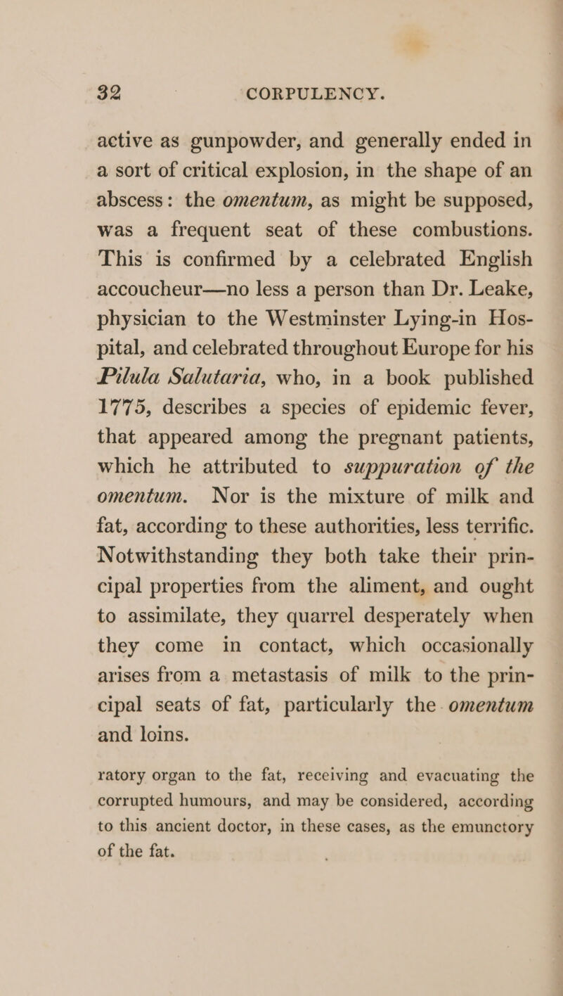 active as gunpowder, and generally ended in a sort of critical explosion, in the shape of an abscess: the omentum, as might be supposed, was a frequent seat of these combustions. This is confirmed by a celebrated English accoucheur—no less a person than Dr. Leake, physician to the Westminster Lying-in Hos- pital, and celebrated throughout Europe for his Pilula Salutaria, who, in a book published 1775, describes a species of epidemic fever, that appeared among the pregnant patients, which he attributed to suppuration of the omentum. Nor is the mixture of milk and fat, according to these authorities, less terrific. Notwithstanding they both take their prin- cipal properties from the aliment, and ought to assimilate, they quarrel desperately when they come in contact, which occasionally arises from a metastasis of milk to the prin- cipal seats of fat, particularly the. omentum and loins. ratory organ to the fat, receiving and evacuating the corrupted humours, and may be considered, according to this ancient doctor, in these cases, as the emunctory of the fat.