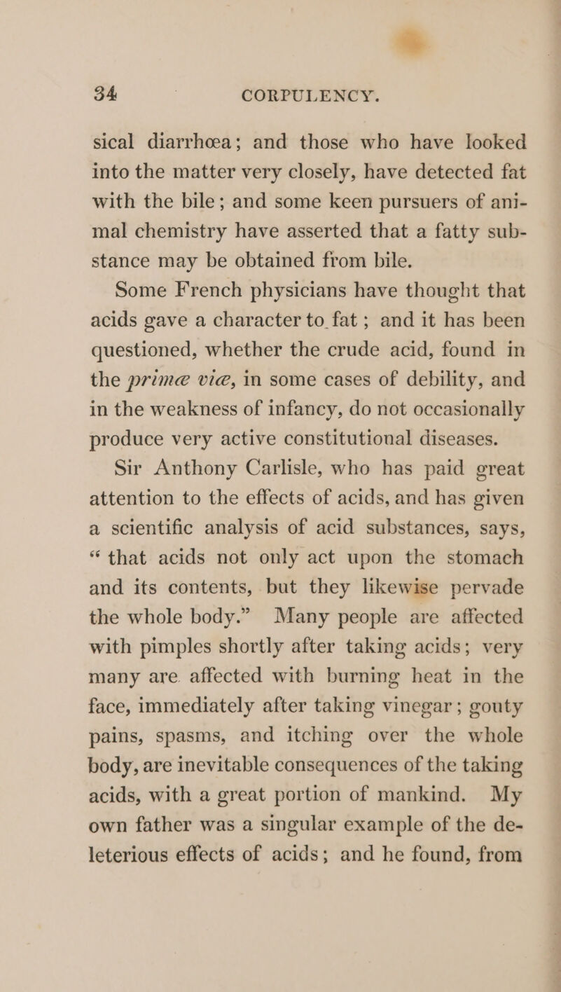 sical diarrhoea; and those who have looked into the matter very closely, have detected fat with the bile; and some keen pursuers of ani- mal chemistry have asserted that a fatty sub- stance may be obtained from bile. Some French physicians have thought that acids gave a character to fat ; and it has been questioned, whether the crude acid, found in the prime@ vie, in some cases of debility, and in the weakness of infancy, do not occasionally produce very active constitutional diseases. Sir Anthony Carlisle, who has paid great attention to the effects of acids, and has given a scientific analysis of acid substances, says, “that acids not only act upon the stomach and its contents, but they likewise pervade the whole body.” Many people are affected with pimples shortly after taking acids; very many are. affected with burning heat in the face, immediately after taking vinegar ; gouty pains, spasms, and itching over the whole body, are inevitable consequences of the taking acids, with a great portion of mankind. My own father was a singular example of the de- leterious effects of acids; and he found, from