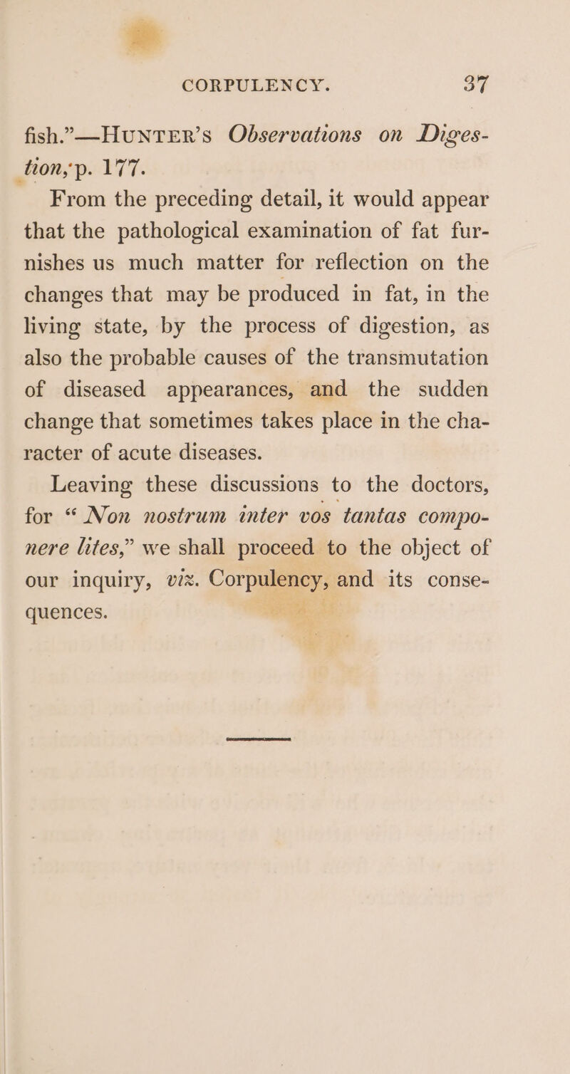 fish.,—HUuNTER’S Observations on Diges- tion,p. 177. From the preceding detail, it would appear that the pathological examination of fat fur- nishes us much matter for reflection on the changes that may be produced in fat, in the living state, by the process of digestion, as also the probable causes of the transmutation of diseased appearances, and the sudden change that sometimes takes place in the cha- racter of acute diseases. Leaving these discussions to the doctors, for “ Non nostrum inter vos tantas compo- nere lites,” we shall proceed to the object of our inquiry, v7. Corpulency, and its conse- OS ee quences. we.