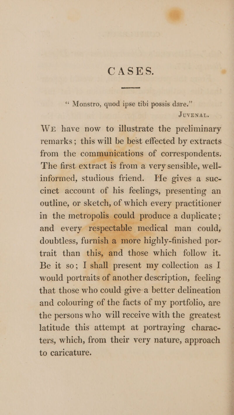 CASES. ° rest where net ‘* Monstro, quod ipse tibi possis dare.” JUVENAL. WeE have now to illustrate the preliminary remarks; this will be best effected by extracts from the communications of correspondents. The first extract is from a very sensible, well- informed, studious friend. He gives a suc- cinct account of his feelings, presenting an outline, or sketch, of which every practitioner in the metropo. lis could and every resj . doubtless, furnish a m ore highly-finished por- trait than this, al id those which follow it. Be it so; I shall present my collection as I would portraits of another description, feeling that those who could give-a better delineation and colouring of the facts of my portfolio, are the persons who will receive with the greatest latitude this attempt at portraying charac- ters, which, from their very nature, approach to caricature.