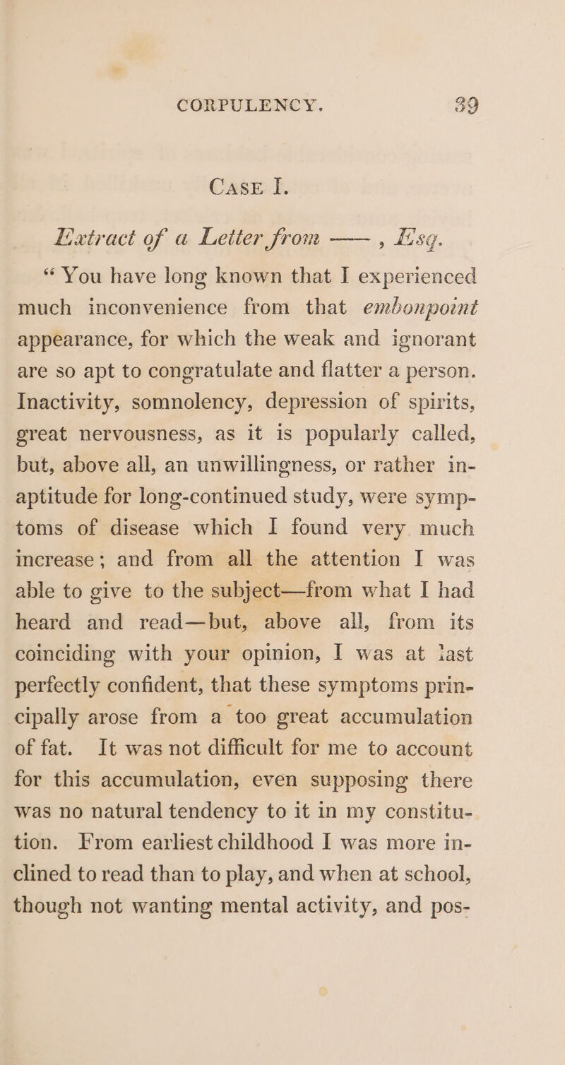 Case I. Extract of a Leiter from —— , fisg. “ You have long known that I experienced much inconvenience from that embonpotnt appearance, for which the weak and ignorant are so apt to congratulate and flatter a person. Inactivity, somnolency, depression of spirits, great nervousness, as it is popularly called, but, above all, an unwillingness, or rather in- aptitude for long-continued study, were symp- toms of disease which I found very. much increase; and from all the attention I was able to give to the subject—from what I had heard and read—but, above all, from its coinciding with your opinion, I was at last perfectly confident, that these symptoms prin- cipally arose from a too great accumulation of fat. It was not difficult for me to account for this accumulation, even supposing there was no natural tendency to it in my constitu- tion. From earliest childhood I was more in- clined to read than to play, and when at school, though not wanting mental activity, and pos-