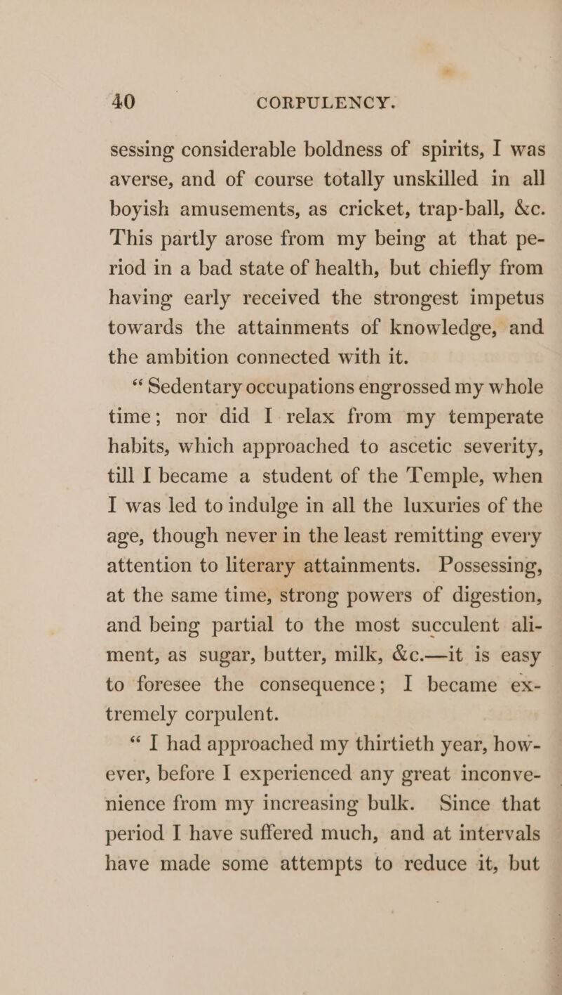 sessing considerable boldness of spirits, I was averse, and of course totally unskilled in all boyish amusements, as cricket, trap-ball, &amp;e. This partly arose from my being at that pe- riod in a bad state of health, but chiefly from having early received the strongest impetus towards the attainments of knowledge, and the ambition connected with it. “‘ Sedentary occupations engrossed my whole time; nor did I relax from my temperate habits, which approached to ascetic severity, till I became a student of the Temple, when I was led to indulge in all the luxuries of the age, though never in the least remitting every attention to literary attainments. Possessing, at the same time, strong powers of digestion, and being partial to the most succulent. ali- ment, as sugar, butter, milk, &amp;c.—it is easy to foresee the consequence; I became ex- tremely corpulent. “ | had approached my thirtieth year, how- ever, before I experienced any great inconve- nience from my increasing bulk. Since that period I have suffered much, and at intervals have made some attempts to reduce it, but