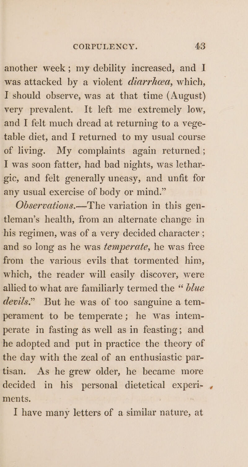 another week; my debility increased, and I was attacked by a violent diarrhea, which, I should observe, was at that time (August) very prevalent. It left me extremely low, and I felt much dread at returning to a vege- table diet, and I returned to my usual course of living. My complaints again returned ; I was soon fatter, had bad nights, was lethar- gic, and felt generally uneasy, and unfit for any usual exercise of body or mind.” Observations.—The variation in this gen- tleman’s health, from an alternate change in his regimen, was of a very decided character ; and so long as he was temperate, he was free from the various evils that tormented him, which, the reader will easily discover, were allied to what are familiarly termed the “ blue devils.” But he was of too sanguine a tem- perament to be temperate; he Was intem- perate in fasting as well as in feasting; and he adopted and put in practice the theory of the day with the zeal of an enthusiastic par- tisan. As he grew older, he became more decided in his personal dietetical experi- ments. : I have many letters of a similar nature, at