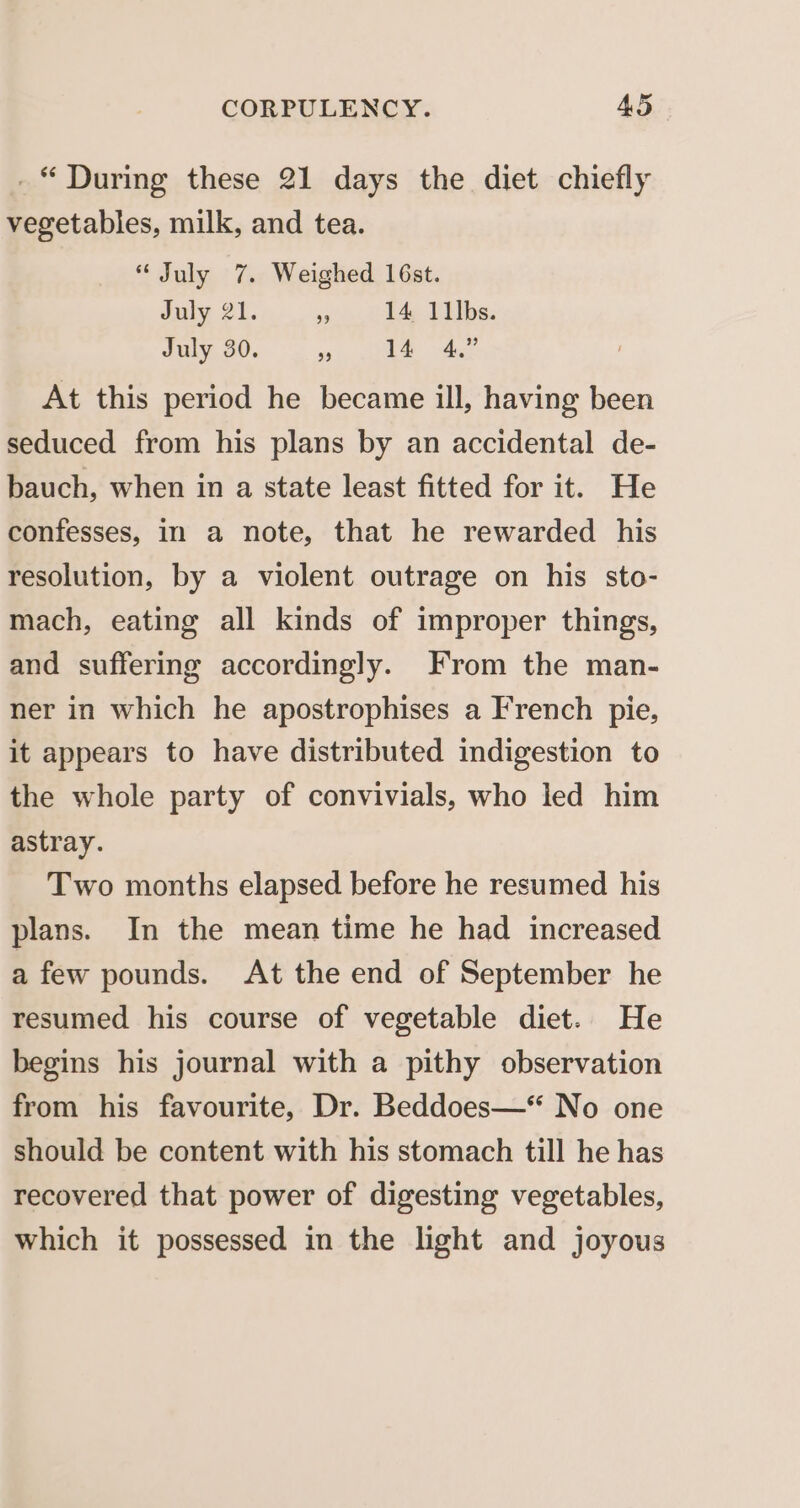 _“ During these 21 days the diet chiefly vegetables, milk, and tea. “July 7. Weighed 16st. July 21. us 14 11lbs. July 30. ce 14 4.” At this period he became ill, having been seduced from his plans by an accidental de- bauch, when in a state least fitted for it. He confesses, in a note, that he rewarded his resolution, by a violent outrage on his sto- mach, eating all kinds of improper things, and suffering accordingly. From the man- ner in which he apostrophises a French pie, it appears to have distributed indigestion to the whole party of convivials, who led him astray. Two months elapsed before he resumed his plans. In the mean time he had increased a few pounds. At the end of September he resumed his course of vegetable diet. He begins his journal with a pithy observation from his favourite, Dr. Beddoes—* No one should be content with his stomach till he has recovered that power of digesting vegetables, which it possessed in the light and joyous