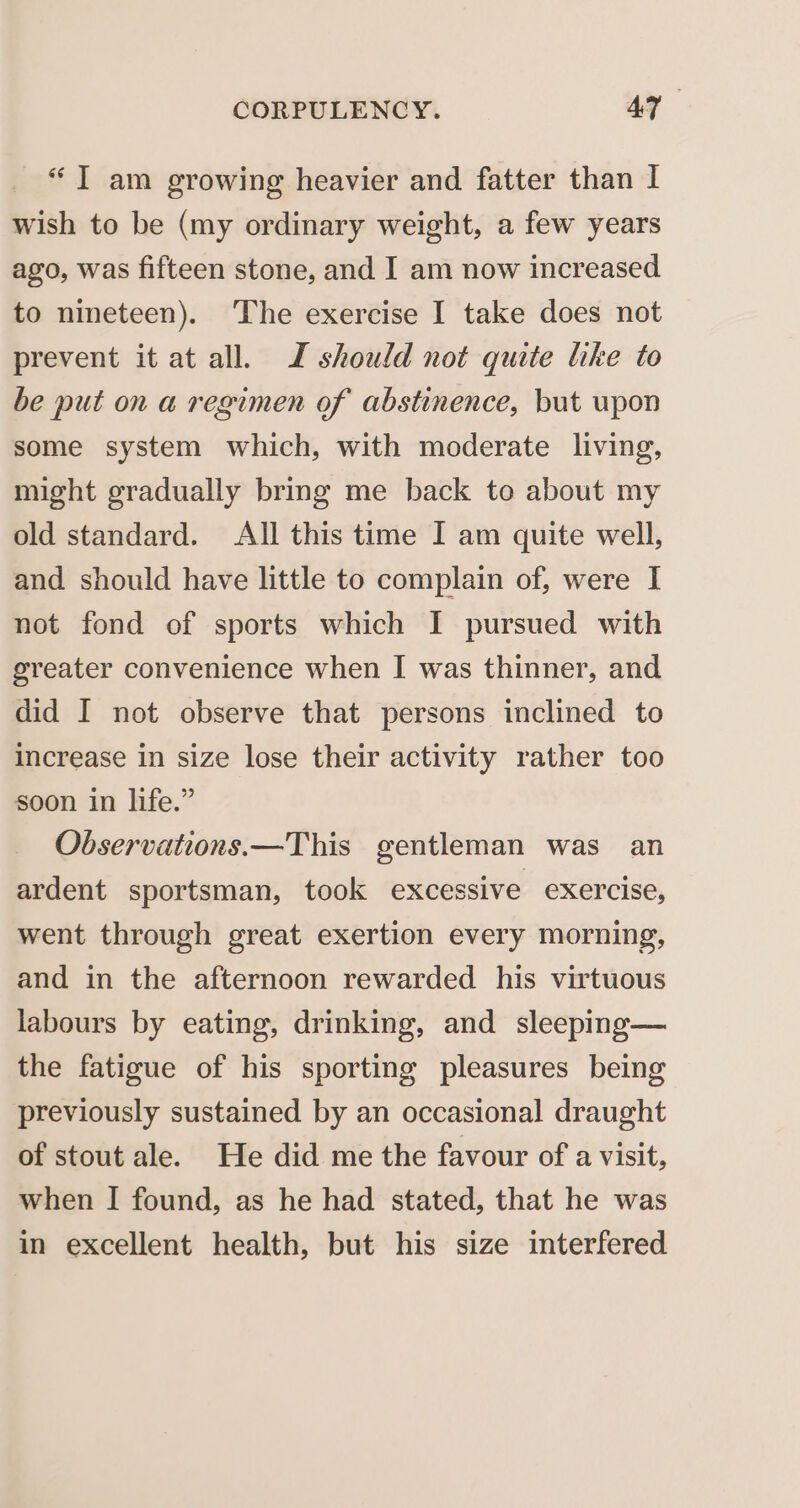 “IT am growing heavier and fatter than I wish to be (my ordinary weight, a few years ago, was fifteen stone, and I am now increased to nineteen). The exercise I take does not prevent it at all. JZ should not quite like to be put on a regimen of abstinence, but wpon some system which, with moderate living, might gradually bring me back to about my old standard. All this time I am quite well, and should have little to complain of, were I not fond of sports which I pursued with greater convenience when I was thinner, and did I not observe that persons inclined to increase in size lose their activity rather too soon in life.” Observations.—This gentleman was an ardent sportsman, took excessive exercise, went through great exertion every morning, and in the afternoon rewarded his virtuous labours by eating, drinking, and sleeping— the fatigue of his sporting pleasures being previously sustained by an occasional draught of stout ale. He did me the favour of a visit, when I found, as he had stated, that he was in excellent health, but his size interfered