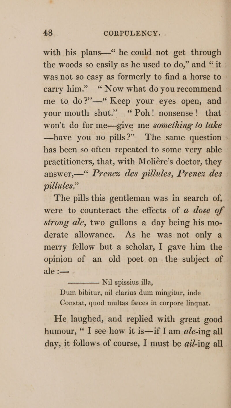 with his plans—“ he could not get through the woods so easily as he used to do,” and “ it was not so easy as formerly to find a horse to » carry him.” ‘“ Now what do you recommend — me to do?’—* Keep your eyes open, and your mouth shut.” Poh! nonsense! that won't do for me—give me something to take —have you no pills?” ‘The same question - has been so often repeated to some very able practitioners, that, with Moliére’s doctor, they answer,— Prenex des pillules, Prenex des pillules,” The pills this gentleman was in search of, were to counteract the effects of a dose of strong ale, two gallons a day being his mo- derate allowance. As he was not only a merry fellow but a scholar, I gave him the opinion of an old poet on the subject of ale :— | Nil spissius illa, Dum bibitur, nil clarius dum mingitur, inde Constat, quod multas feeces in corpore linquat. He laughed, and replied with great good humour, “ I see how it is—if I am a/e-ing all day, it follows of course, I must be ai/-ing all