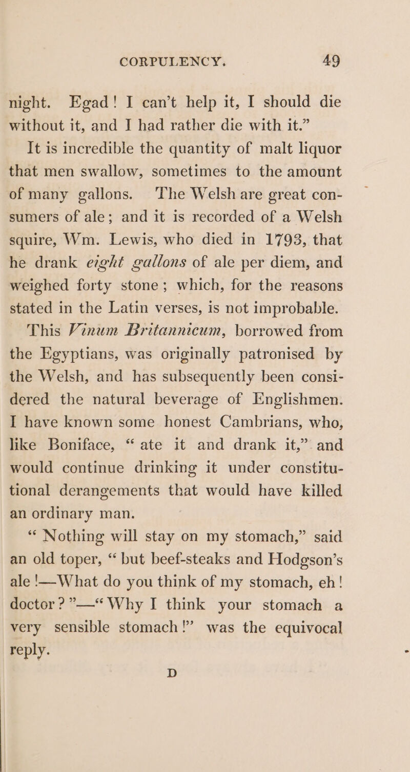 night. Egad! I can’t help it, I should die without it, and J had rather die with it.” It is incredible the quantity of malt liquor that men swallow, sometimes to the amount of many gallons. The Welsh are great con- sumers of ale; and it is recorded of a Welsh squire, Wm. Lewis, who died in 1793, that he drank eight gallons of ale per diem, and weighed forty stone; which, for the reasons stated in the Latin verses, is not improbable. This Vinum Britannicum, borrowed from the Egyptians, was originally patronised by the Welsh, and has subsequently been consi- dered the natural beverage of Englishmen. I have known some honest Cambrians, who, like Boniface, “ ate it and drank it,” and would continue drinking it under constitu- tional derangements that would have killed an ordinary man. ‘* Nothing will stay on my stomach,” said an old toper, ‘‘ but beef-steaks and Hodgson’s ale !—-What do you think of my stomach, eh! doctor ? ”——“ Why I think your stomach a very sensible stomach !” reply. was the equivocal D