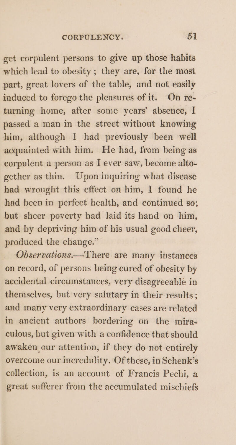 get corpulent persons to give up those habits which lead to obesity ; they are, for the most part, great lovers of the table, and not easily induced to forego the pleasures of it. On re- turning home, after some years’ absence, I passed a man in the street without knowing him, although I had previously been well acquainted with him. He had, from being as corpulent a person as I ever saw, become alto- gether as thin. Upon inquiring what disease had wrought this effect on him, I found he had been in perfect health, and continued so; but sheer poverty had laid its hand on him, and by depriving him of his usual good cheer, produced the change.” Observations.—There are many instances on record, of persons being cured of obesity by accidental circumstances, very disagreeable in themselves, but very salutary in their results ; and many very extraordinary cases are related in ancient authors bordering on the mira- culous, but given with a confidence that should awaken our attention, if they do not entirely overcome our incredulity. Of these, in Schenk’s collection, is an account of Francis Pechi, a great sufferer from the accumulated mischiefs