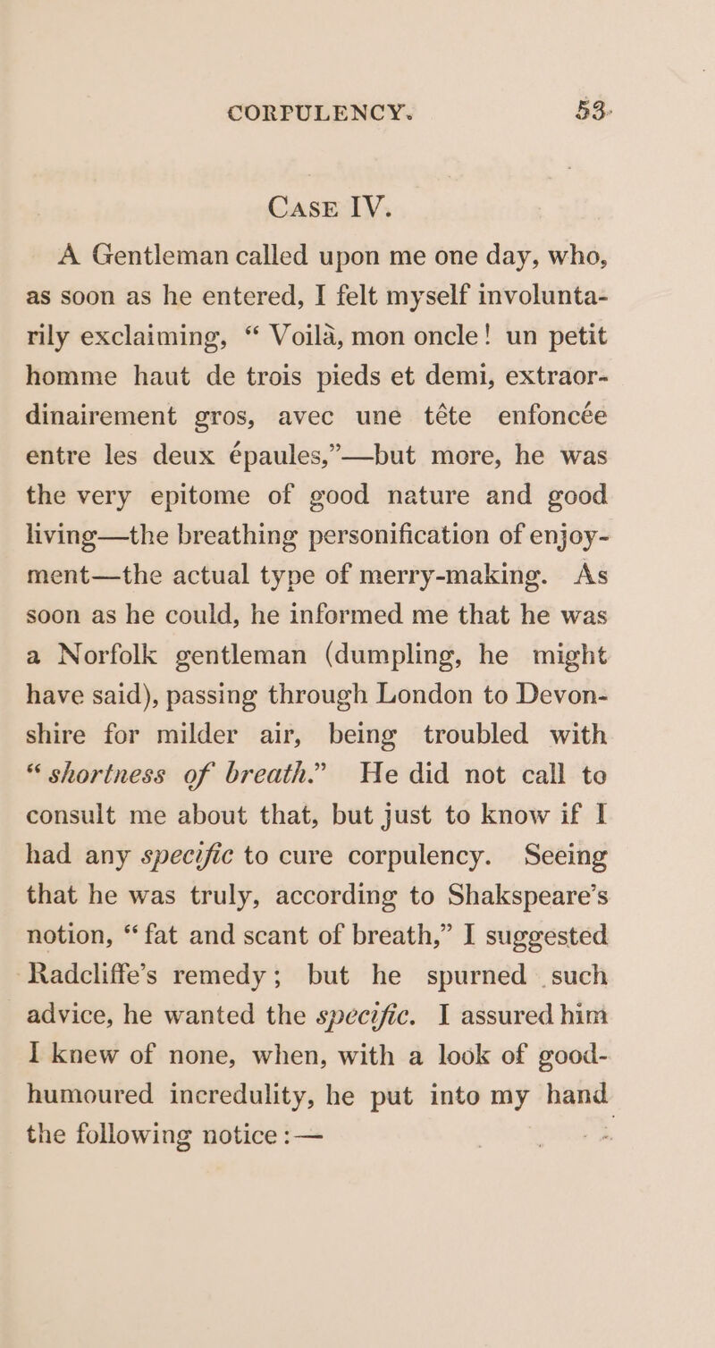 CASE IV. A Gentleman called upon me one day, who, as soon as he entered, I felt myself involunta- rily exclaiming, “ Voila, mon oncle! un petit homme haut de trois pieds et demi, extraor- dinairement gros, avec une téte enfoncée entre les deux épaules,”—but more, he was the very epitome of good nature and good living—the breathing personification of enjoy- ment—the actual type of merry-making. As soon as he could, he informed me that he was a Norfolk gentleman (dumpling, he might have said), passing through London to Devon- shire for milder air, being troubled with “ shortness of breath.” He did not call te consult me about that, but just to know if I had any specific to cure corpulency. Seeing that he was truly, according to Shakspeare’s notion, *‘ fat and scant of breath,” I suggested -Radcliffe’s remedy; but he spurned such advice, he wanted the specific. I assured him I knew of none, when, with a look of good- humoured incredulity, he put into my hand the following notice :— |