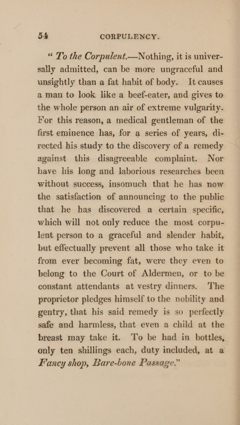 “ To the Corpulent.—Nothing, it is univer- sally admitted, can be more ungraceful and unsightly than a fat habit of body. It causes a man to look like a beef-eater, and gives to the whole person an air of extreme vulgarity. Hor this reason, a medical gentleman of the first eminence has, for a series of years, di- rected his study to the discovery of a remedy against this disagreeable complaint. Nor have his long and laborious researches been without success, insomuch that he has now the satisfaction of announcing to the public that he has discovered a certain specific, which will not only reduce the most corpu- lent person to a graceful and slender habit, but effectually prevent all those who take it from ever becoming fat, were they even to belong to the Court of Aldermen, or to be constant attendants at vestry dinners. The proprietor pledges himself to the nobility and gentry, that his said remedy is so perfectly safe and harmless, that even a child at the breast may take it. To be had in bottles, only ten shillings each, duty included, at a Fancy shop, Bare-bone Passage.”