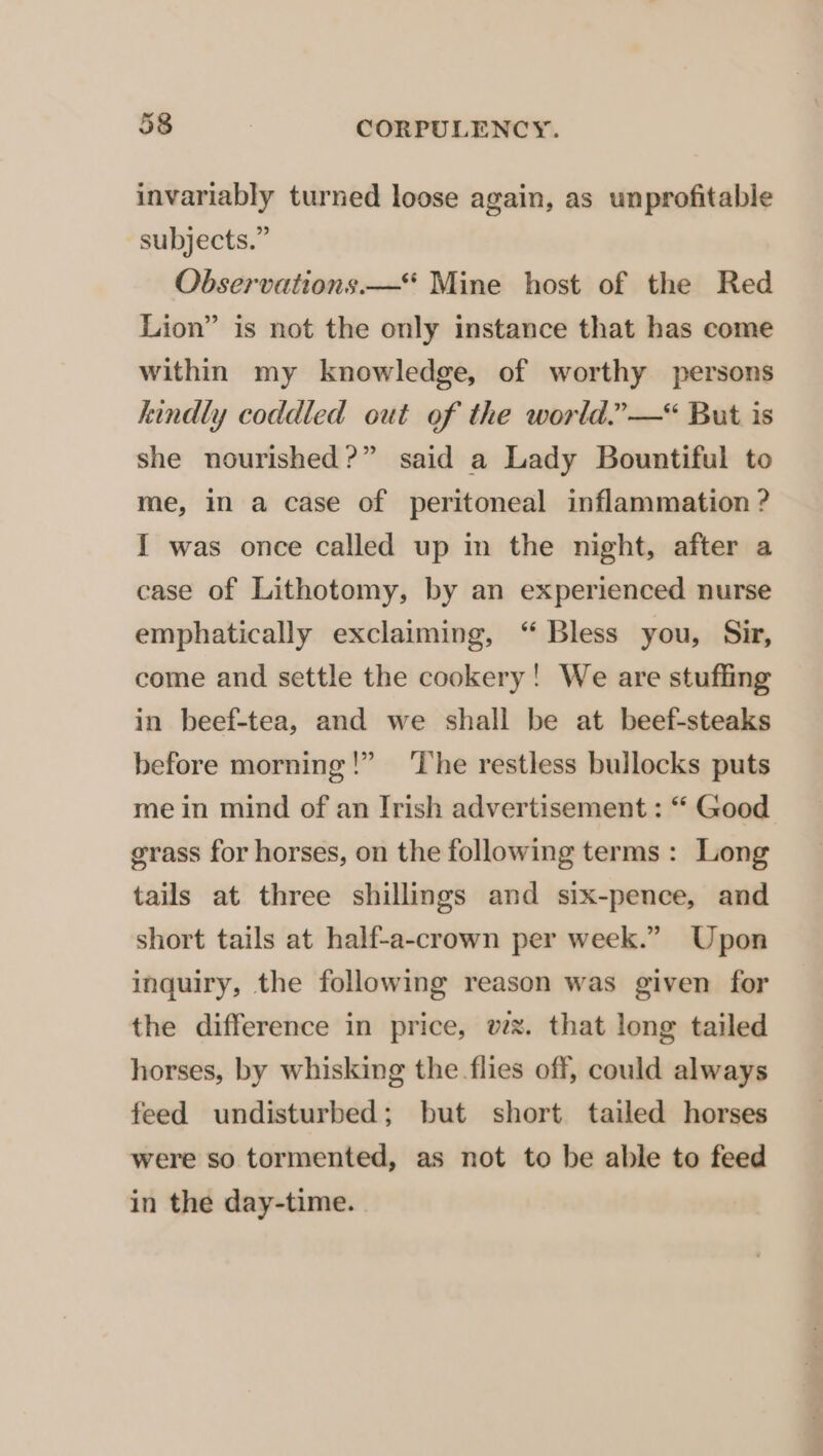 invariably turned loose again, as unprofitable subjects.” Observations —“ Mine host of the Red Lion” is not the only instance that has come within my knowledge, of worthy persons kindly coddled out of the world.’—*&lt; But is she nourished?” said a Lady Bountiful to me, in a case of peritoneal inflammation ? I was once called up in the night, after a case of Lithotomy, by an experienced nurse emphatically exclaiming, “ Bless you, Sir, come and settle the cookery! We are stuffing in beef-tea, and we shall be at beef-steaks before morning!” ‘The restless bullocks puts me in mind of an Irish advertisement : “ Good grass for horses, on the following terms : Long tails at three shillings and six-pence, and short tails at half-a-crown per week.” Upon inquiry, the following reason was given for the difference in price, wx. that long tailed horses, by whisking the flies off, could always feed undisturbed; but short tailed horses were so tormented, as not to be able to feed in the day-time.