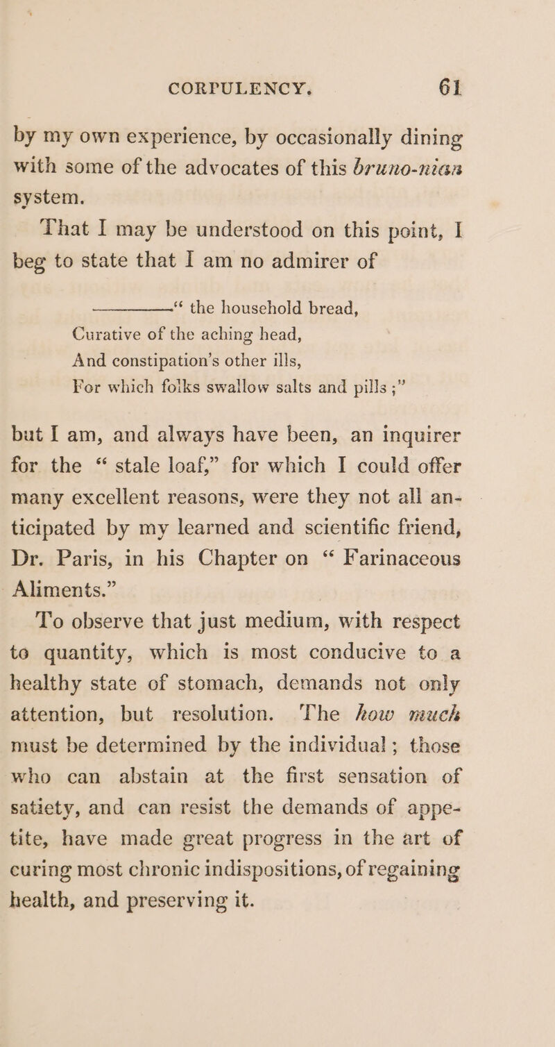 by my own experience, by occasionally dining with some of the advocates of this bruno-nian system. That I may be understood on this point, I beg to state that I am no admirer of *‘ the household bread, Curative of the aching head, And constipation’s other ills, Fer which foiks swallow salts and pills ;” but [ am, and always have been, an inquirer for the “ stale loaf,” for which I could offer many excellent reasons, were they not all an- ticipated by my learned and scientific friend, Dr. Paris, in his Chapter on “ Farinaceous Aliments.” To observe that just medium, with respect to quantity, which is most conducive to a healthy state of stomach, demands not only attention, but resolution. The how much must be determined by the individual; those who can abstain at the first sensation of satiety, and can resist the demands of appe- tite, have made great progress in the art of curing most chronic indispositions, of regaining health, and preserving it.