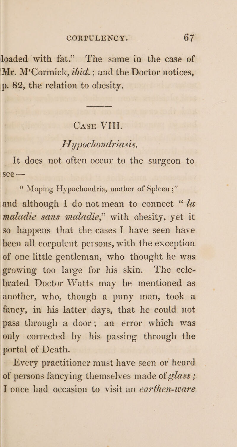 loaded with fat.” The same in the case of Mr. M‘Cormick, 2did. ; and the Doctor notices, ip. 82, the relation to obesity. eee eas Casr VIII. HLypochondriasis. It does not often occur to the surgeon to ‘see — ‘“* Moping Hypochondria, mother of Spleen ;” and although I do not mean to connect “ da maladie sans maladie,” with obesity, yet it so happens that the cases | have seen have been all corpulent persons, with the exception of one little gentleman, who thought he was growing too large for his skin. The cele- brated Doctor Watts may be mentioned as another, who, though a puny man, took a fancy, in his latter days, that he could not pass through a door; an error which was only corrected by his passing through the portal of Death. Every practitioner must have seen or heard of persons fancying themselves made of glass ; Tonce had occasion to visit an earthen-ware