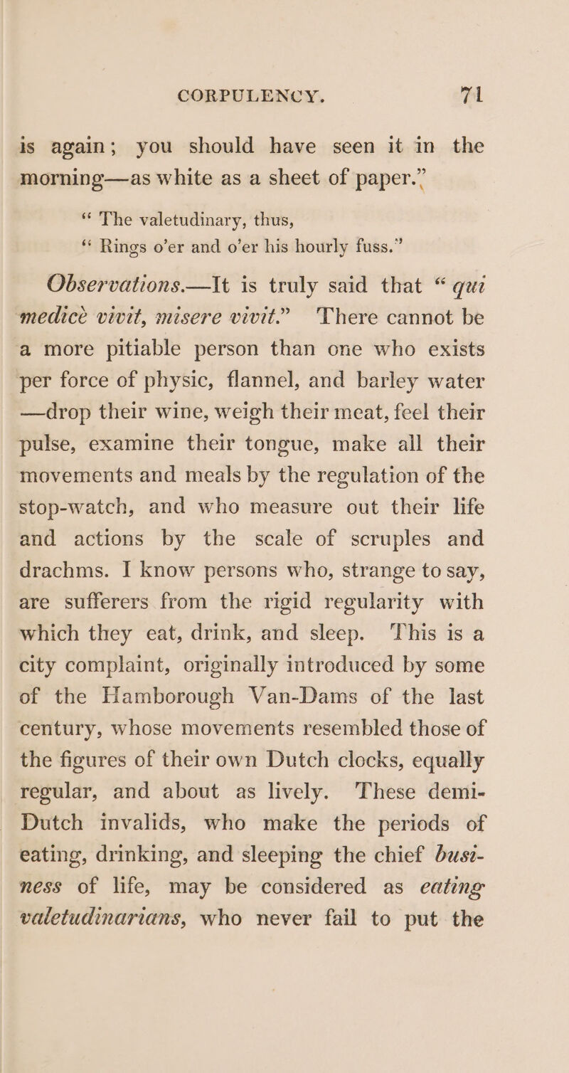 is again; you should have seen it in the morning—as white as a sheet of paper.” “ The valetudinary, thus, ‘** Rings o’er and o’er his hourly fuss.” Observations.—It is truly said that “ qzz medice vivit, misere vivit.” There cannot be ‘a more pitiable person than one who exists per force of physic, flannel, and barley water —drop their wine, weigh their meat, feel their pulse, examine their tongue, make all their movements and meals by the regulation of the stop-watch, and who measure out their life and actions by the scale of scruples and drachms. I know persons who, strange to say, are sufferers from the rigid regularity with which they eat, drink, and sleep. ‘This is a city complaint, originally introduced by some of the Hamborough Van-Dams of the last century, whose movements resembled those of the figures of their own Dutch clocks, equally regular, and about as lively. These demi- Dutch invalids, who make the periods of eating, drinking, and sleeping the chief bzsv- ness of life, may be considered as eating valetudinarians, who never fail to put the