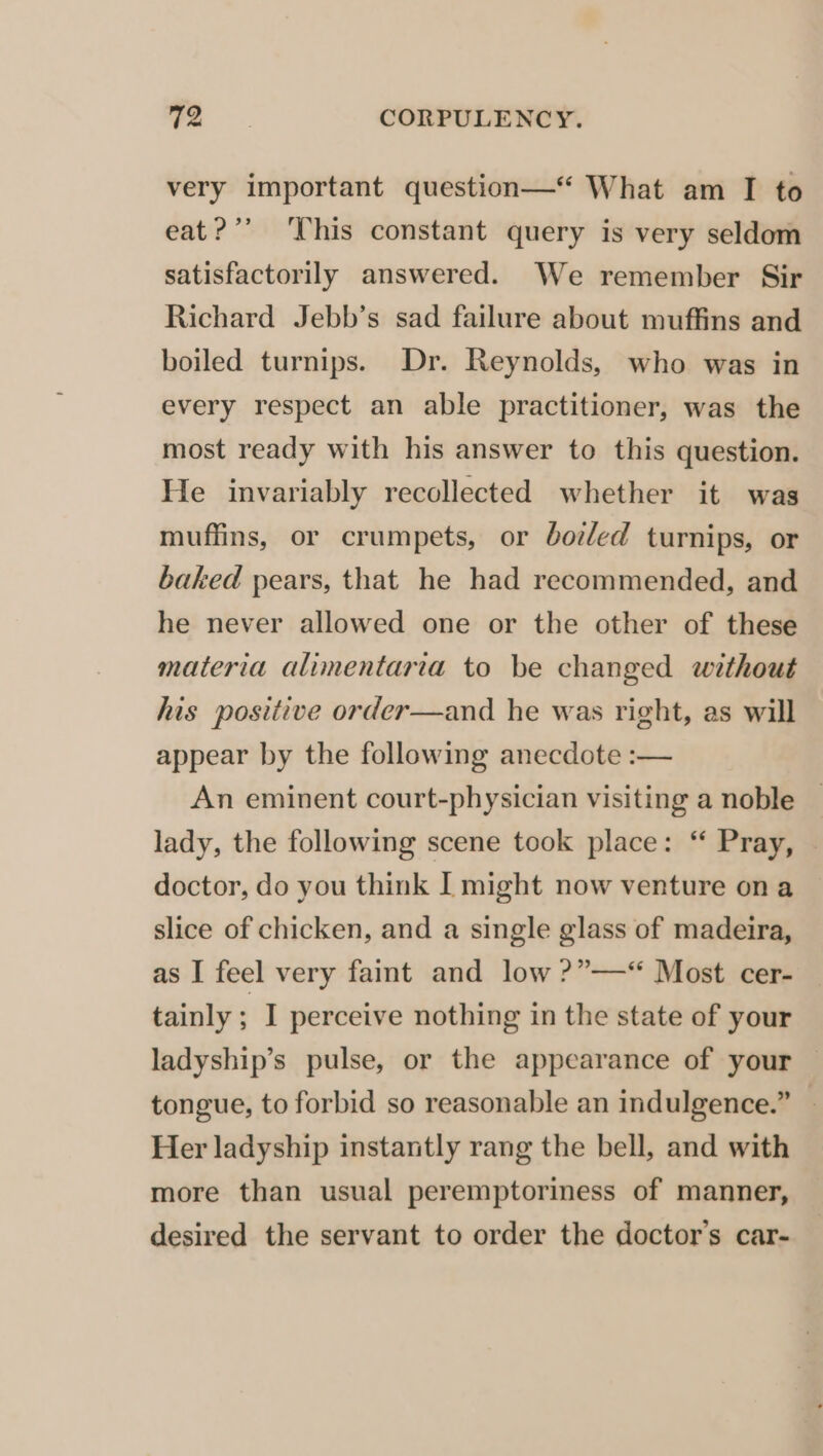 very important question—“‘ What am I to eat?’ This constant query is very seldom satisfactorily answered. We remember Sir Richard Jebb’s sad failure about muffins and boiled turnips. Dr. Reynolds, who was in every respect an able practitioner, was the most ready with his answer to this question. He invariably recollected whether it was muffins, or crumpets, or doled turnips, or baked pears, that he had recommended, and he never allowed one or the other of these materia alimentaria to be changed without his positive order—and he was right, as will appear by the following anecdote :— An eminent court-physician visiting a noble — lady, the following scene took place: “ Pray, — doctor, do you think I might now venture ona slice of chicken, and a single glass of madeira, as I feel very faint and low ?”—“ Most cer- tainly : I perceive nothing in the state of your ladyship’s pulse, or the appearance of your — tongue, to forbid so reasonable an indulgence.” — Her ladyship instantly rang the bell, and with more than usual peremptoriness of manner, desired the servant to order the doctor's car-