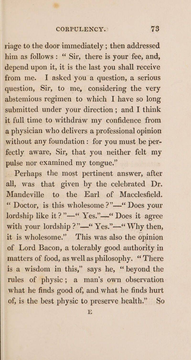 riage to the door immediately ; then addressed him as follows: “ Sir, there is your fee, and, depend upon it, it is the last you shall receive from me. I asked you a question, a serious question, Sir, to me, considering the very abstemious regimen to which I have so long submitted under your direction; and I think it full time to withdraw my confidence from a physician who delivers a professional opinion without any foundation: for you must be per- fectly aware, Sir, that you neither felt my pulse nor examined my tongue.” _ Perhaps the most pertinent answer, after all, was that given by the celebrated Dr. Mandeville to the Earl of Macclesfield. * Doctor, is this wholesome.?”—“ Does your lordship like it ?”—* Yes.”——“ Does it agree with your lordship ?”——“ Yes.”—-“ Why then, it is wholesome.” This was also the opinion of Lord Bacon, a tolerably good authority in matters of food, as wellas philosophy. ‘ There is a wisdom in this,” says he, “ beyond the rules of physic; a man’s own observation what he finds good of, and what he finds hurt of, is the best physic to preserve health.” So E