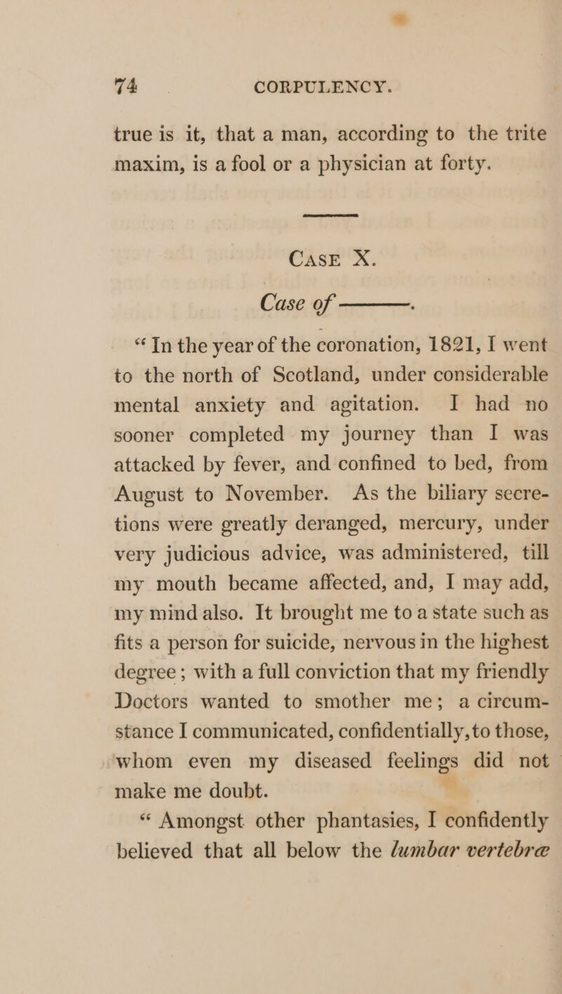 true is it, that a man, according to the trite maxim, is a fool or a physician at forty. CASE X. Case of  ** In the year of the coronation, 1821, I went to the north of Scotland, under considerable mental anxiety and agitation. JI had no sooner completed my journey than I was attacked by fever, and confined to bed, from August to November. As the biliary secre- tions were greatly deranged, mercury, under very judicious advice, was administered, till my mouth became affected, and, I may add, my mind also. It brought me to a state such as fits a person for suicide, nervous in the highest degree ; with a full conviction that my friendly Doctors wanted to smother me; a circum- stance I communicated, confidentially, to those, whom even my diseased feelings did not make me doubt. * « Amongst other phantasies, I confidently believed that all below the lumbar vertebre