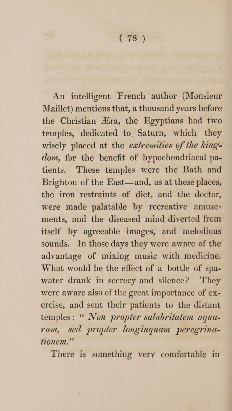 An intelligent French author (Monsieur Maillet) mentions that, a thousand years before the Christian A®ra, the Egyptians had two temples, dedicated to. Saturn, which they wisely placed at the extremities of the king- dom, for the benefit of hypochondriacal pa- tients. ‘These temples were the Bath and Brighton of the East—and, as at these places, the iron restraints of diet, and the doctor, were made palatable by recreative amuse- ments, and the diseased mind diverted from itself by agreeable images, and melodious sounds. In those days they were aware of the advantage of mixing music with medicine. What would be the effect of a bottle of spa- water drank in secrecy and silence? ‘They were aware also of the great importance of ex- ercise, and sent their patients to the distant temples: “ Non propter salubritatem aqua- rum, sed propter longinquam peregrina- tionem.”” There is something very comfortable in