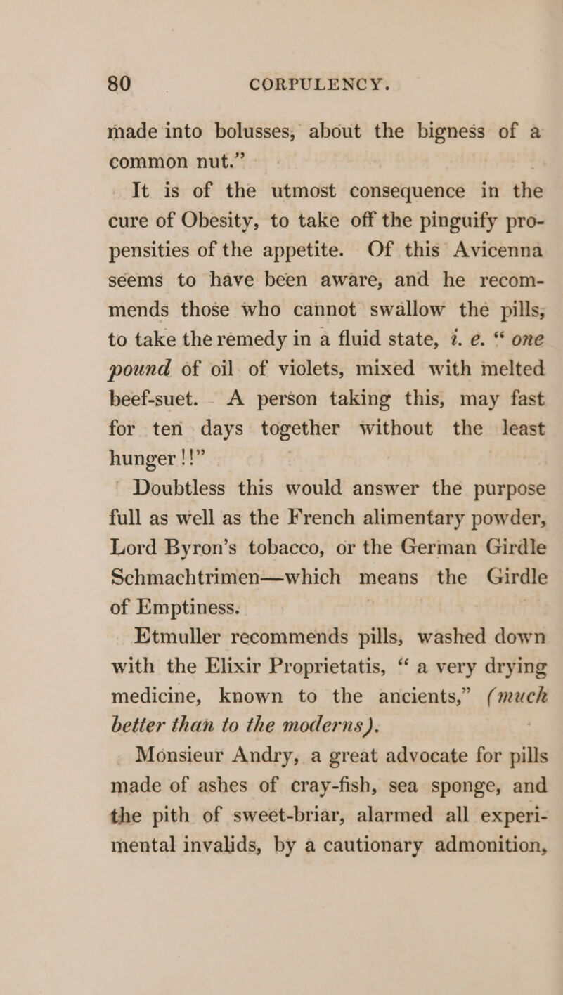 made into bolusses, about the bigness of a common nut.” It is of the utmost consequence in the cure of Obesity, to take off the pinguify pro- pensities of the appetite. Of this Avicenna seems to have been aware, and he recom- mends those who cannot swallow the pills, to take the remedy in a fluid state, 7. e. “ one pound of oil of violets, mixed with melted beef-suet. . A person taking this, may fast for ten days nogyeect without the least hunger !!” Doubtless this would answer the purpose full as well as the French alimentary powder, Lord Byron’s tobacco, or the German Girdle Schmachtrimen—which means the Girdle of Emptiness. Etmuller recommends pills, washed down with the Elixir Proprietatis, “ a very drying medicine, known to the ancients,” (much better than to the moderns). Monsieur Andry, a great advocate for oills made of ashes of cray-fish, sea sponge, and the pith of sweet-briar, alarmed all experi- mental invalids, by a cautionary admonition,