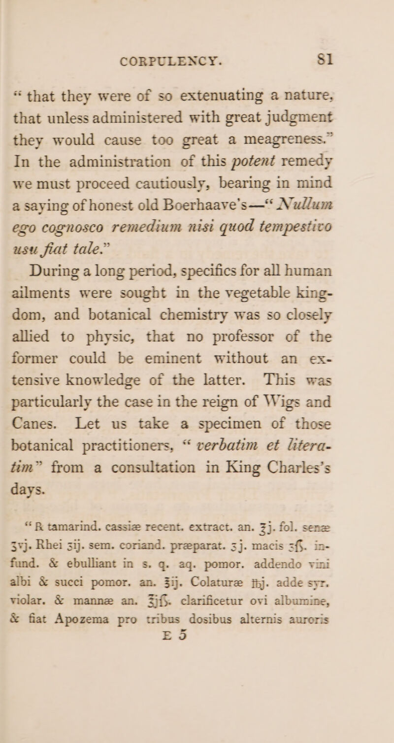 “ that they were of so extenuating a nature, that unless administered with great judgment they would cause too great a meagreness.” In the administration of this potent remedy we must proceed cautiously, bearing in mind a saying of honest old Boerhaave’s—* Nudlum ego cognosco remedium nisi quod tempestivo usu fiat tale.” During a long period, specifics for all human ailments were sought in the vegetable king- dom, and botanical chemistry was so closely allied to physic, that no professor of the former could be eminent without an ex- tensive knowledge of the latter. This was particularly the case in the reign of Wigs and Canes. Let us take a specimen of those betanical practitioners, “ verbatim et litera- tim” from a consultation in King Charles’s days. “ &amp; tamarind. cassize recent. extract. an. 3]. fol. senz 3¥j. Rhei 3ij. sem. coriand. preparat. 3]. macis sf§. in- fund. &amp; ebulliant in s. q. aq. pomor. addendo vini albi &amp; succi pomor. an. 3ij. Colature jhj. adde syr. violar. &amp; mannz an. 2){§. clarificetur ovi albumine, &amp; fiat Apozema pro tribus dosibus alternis auroris ES