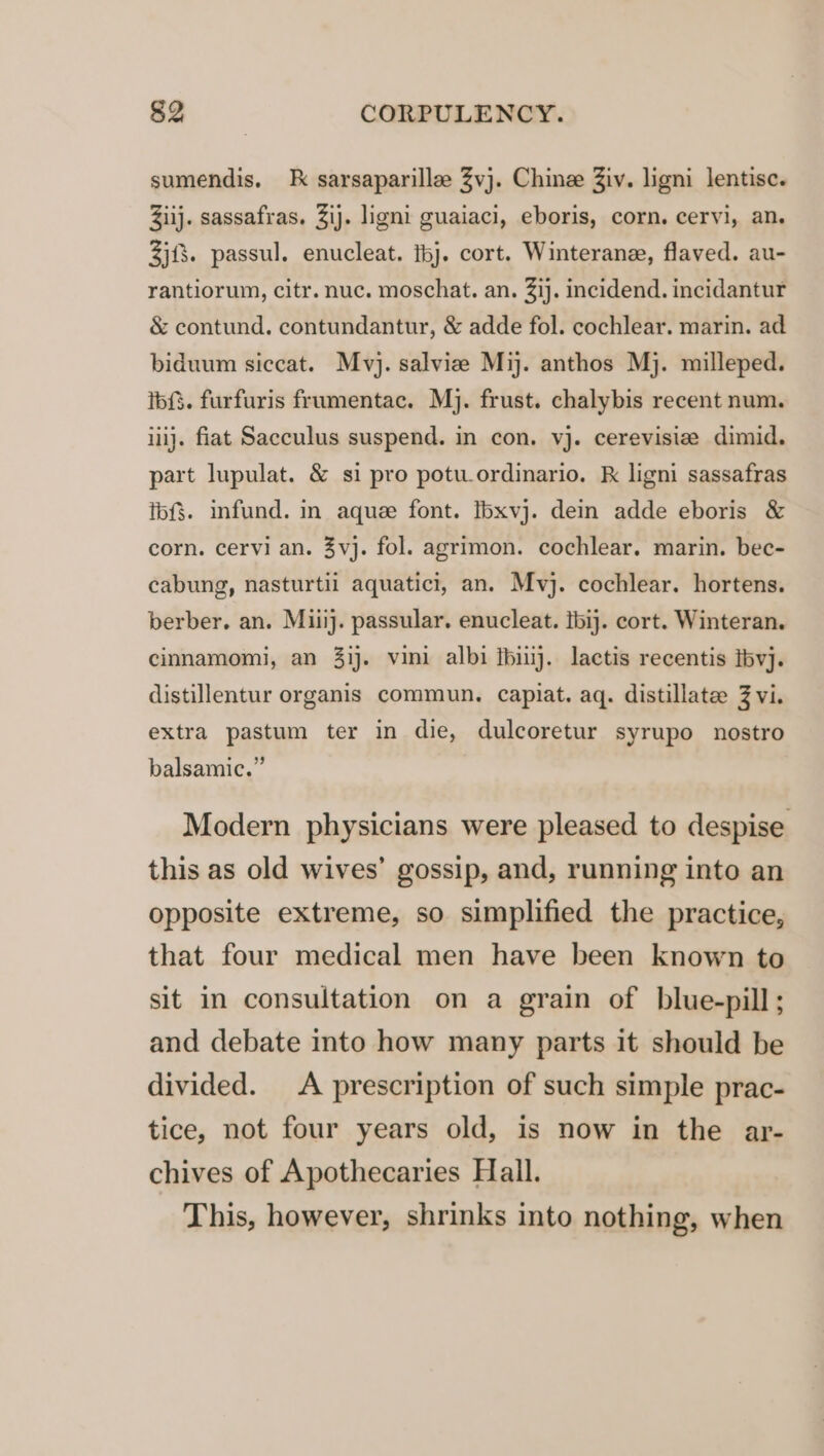 sumendis. k sarsaparille Zvj. Chine Ziv. ligni lentisc. Ziij. sassafras. Zij. ligni guaiaci, eboris, corn. cervi, an. 3jf8. passul. enucleat. ibj. cort. Winterane, flaved. au- rantiorum, citr. nuc. moschat. an. 31}. incidend. incidantur &amp; contund. contundantur, &amp; adde fol. cochlear. marin. ad biduum siccat. Mvj. salvizee Mij. anthos Mj. milleped. ibf3. furfuris frumentac. Mj. frust. chalybis recent num. iiij. fiat Sacculus suspend. in con. vj. cerevisize dimid. part lupulat. &amp; si pro potuordinario. k ligni sassafras ibf$. infund. in aque font. Ibxvj. dein adde eboris &amp; corn. cervi an. 3vj. fol. agrimon. cochlear. marin. bec- cabung, nasturtil aquatici, an. Mvj. cochlear. hortens. berber. an. Miiij. passular. enucleat. ibij. cort. Winteran. cinnamomi, an 3ij. vini albi fbiuj. lactis recentis tbvj. distillentur organis commun. capiat. aq. distillate 3 vi. extra pastum ter in die, dulcoretur syrupo nostro balsamic.” Modern physicians were pleased to despise this as old wives’ gossip, and, running into an opposite extreme, so simplified the practice, that four medical men have been known to sit in consultation on a grain of blue-pill; and debate into how many parts it should be divided. A prescription of such simple prac- tice, not four years old, is now in the ar- chives of Apothecaries Hall. This, however, shrinks into nothing, when