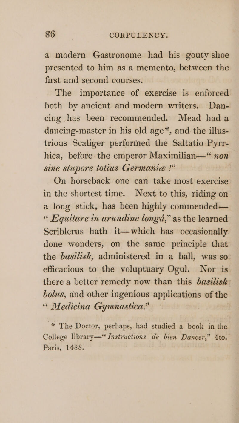 a modern Gastronome had his gouty shoe presented to him as a memento, between the first and second courses. The importance of exercise is enforced both by ancient and modern writers. Dan- cing has been recommended. Mead hada dancing-master in his old age*, and. the illus- trious Scaliger performed the Saltatio Pyrr- hica, before the emperor Maximilian—* non sine stupore tottus Germanie !” On horseback one can take most exercise in the shortest time. Next to this, riding on a long stick, has been highly commended— “ Equitare in arundine longa,” as the learned Scriblerus hath it—which has occasionally done wonders, on the same principle that: the basilisk, administered in a ball, was so efficacious to the voluptuary Ogul. Nor is there a better remedy now than this basilisk: bolus, and other ingenious applications of the “* Medicina Gymnastica.” -*® The Doctor, perhaps, had studied a book in the College library—“ Jnstructions de bien Dancer,” 4to. Paris, 1488.