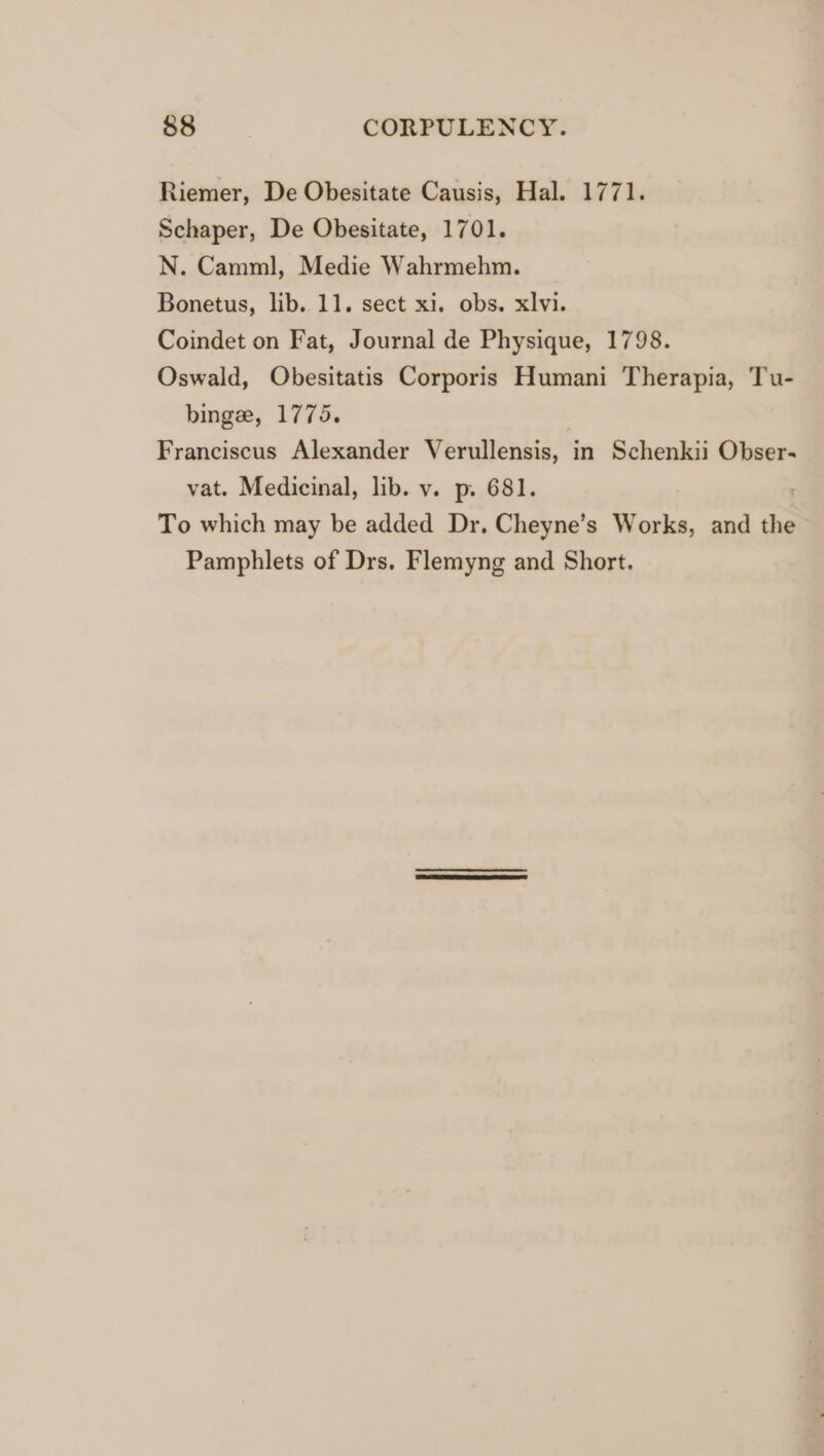 Riemer, De Obesitate Causis, Hal. 1771. Schaper, De Obesitate, 1701. N. Camml, Medie Wahrmehm. Bonetus, lib. 11. sect xi. obs. xlvi. Coindet on Fat, Journal de Physique, 1798. Oswald, Obesitatis Corporis Humani Therapia, Tu- binge, 1775. Franciscus Alexander Verullensis, in Schenkii Obser- vat. Medicinal, lib. v. p. 681. To which may be added Dr. Cheyne’s Works, and the Pamphlets of Drs. Flemyng and Short.