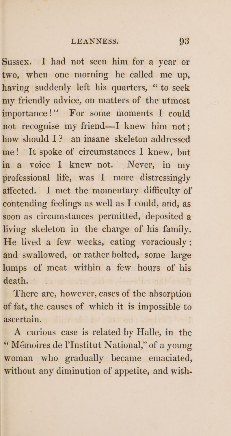 Sussex. I had not seen him for a year or two, when one morning he called me up, having suddenly left his quarters, “ to seek my friendly advice, on matters of the utmost importance!’? For some moments I could not recognise my friend—I knew him not; how should I? an insane skeleton addressed me! It spoke of circumstances I knew, but in a voice I knew not. Never, in my professional life, was I more distressingly affected. I met the momentary difficulty of contending feelings as well as I could, and, as soon as circumstances permitted, deposited a living skeleton in the charge of his family, He lived a few weeks, eating voraciously ; and swallowed, or rather bolted, some large lumps of meat within a few hours of his death. There are, however, cases of the absorption of fat, the causes of which it is impossible to ascertain. A curious case is related by Halle, in the “ Mémoires de l'Institut National,” of a young woman who gradually became emaciated, without any diminution of appetite, and with-